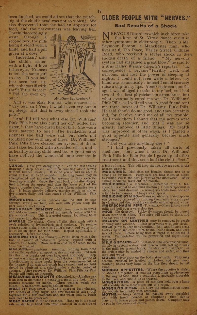 e ad was nc so violent. We. overed that. she had an appetite for nd. the Bey qt being divided with a knife, and half a eal. given ata dose.” ~ “TIndeed,sir,” said the child’s sister, with a light of love _ inher eyes, ‘‘Frances is not the same girl | “to- -day. If you had * Just seen: her; sir, 5 phen she was ill with ut. pe this jug broken! And it was Miss Frances who answered— - Cry out, sir! Yes; I would even cry out in S eee sleep. But that is away since 1 took the * Pi as “And I'll tell you what else Dr. Williams’ Pink Pills have also cured her of,’’ added her sister, “ they have cured her of bile. She was a little martyr to bile! “The headaches and sickness she had were sad, but she’s not _ troubled now with any of these. Dr, Williams’ -Pink Pills have cleared her system of them. _ She takes her food with a decided relish, and is as healthy as any child need be. A great many pon noticed the wonderful Hn proverens in ; Tr. eed LUNGS.—Have you strong lungs? ? You can test this by ‘drawing a deep breath, and then counting aloud slowly without further inhaling. If sound you should be able to count at least 20 to 35 seconds. The ling power may be Strengthened and increased by systematic daily exercise. Stand up straight ; throw the head back; breathe deeply, first inflating the upper and then the lower part of the lungs ; breathe slowly. Do this for fifteen minutes every day, Te lungs pee a delicate, exercise gently as above, ot, minutes daily, and take course of Dr, Williams’ Pink WAR eee + Ete MACHINING.—When calicoes are too stiff to pass _ through sewing machine, rub well with yellow soap the _ part you are working on. MAHOGANY CEMENT.—Melt four ounces beeswax _ and add one ounce Indian red and enough yellow ochre to . Seb required tint. This is a useful cement for filling holes and cracks in mahogany MARBLE (To sean ee off dirt, then wash with a weak solution of hydrochloric acid (poison), To remove are stains make a paste of Fuller’s earth and water and t it lie on spots for four hours, Repeat application if yepeg f Don’t use soap. yanide of potassium. (poison), applied with a ic brush, Rinse well in cold water when marks. isappeared, SS 2S,—Symptoms : sneezing, running from nose the swollen eyelids ; no appetite, sick and restless ; red rash sed ee breaks out over face, neck and body, Keep Call doctor. The period of ae Sor opie oO / OLDER PEOPLE : WITH “NERVES. os Satie Results 0: oF a Shock. oe Fenton, a Manchester - man, whe lives at 6, Tib Place, Varley Street, Oldh Road, who received a severe shock in sudden death of a friend, ‘‘ My nae system had su pneu a great blow,””’ he etd: a Manchester Weekly Chronicle reporter. ‘© In consequence I became™terribly weak and nervous, and lost the power of sleeping at nights, I could not even write a letter, my hand was so unsteady ; indeed I could scarcely raise a Cup to my lips. About eighteen months ago I was poli) to take to my bed, and had two of the best physicians in attendance, but — what eventually cured me was Dr, Williams Pink Pills, as I will tell you. A good friend sent — me three boxes of Dr. Williams’ Pink Pills, He said they’d do me good, and they certainly did, for they’ve cured me of all my trouble As I took them I found that my nerves were becoming steadier, and that 1 was not x greatly annoyed at little things. My health was improved in other ways, as I gained. a good appetite and generally retina much) stronger,’ a Did you take anything alse fees nee “JT had previously taken all sorts o medicine; but when I took Dr, Williams Pink Pills for Pale People I gave up ail other treatment, and thev soon had the right effect: .a joint of meat. hottest weather, MEDICINES,—Medicines for females should not ae $0 strong as for males. Purgatives are best taken at night. Scavuline Pill is the best purgative yet discovered. “Alter taking medicine, wash out the mouth: MEBICIN 2S (To measure), —Remember that a. teas spoonful is equal to one fluid drachm ; a dessertspoonful is about two fluid drachms ; a wine- glass holds from one ae a half to two cunces, Always wash spoon, j ie MEDICINE STAINS.—Stains on silver or plated. spoons ; can be easily removed by rubbing them with a rag dipped in vinegar, and then washing carefully with soap and water, MEERSCHAUM PIPE (To clean),—Place in cold swee milk and boil over a very slow fire. MICE (To destroy),—Sticky fly papers should he. pi inned down near their holes, The mice will stick to these, and the eat will do the rest. ‘ ‘MILDEW GON LEATHER may be metacyed. by gentle rubbing with vaseline. Polish afterwards with soft cloth, RALLK (How to keep baby’s milk),—Boil, and fill into ‘clea bottles up to the cork ; turn bottle upside down, and keey in cool place, Before being used it ought to be heat water, Fermentation will be prevented and digestib ity ‘improved. MILK & STAINS.—If the stained article be wash lim ‘diately in several waters, and then in milk, letting it so. in the milk for several hours, the stain will disappear ; or the article may be washed in vinegar and Wate, and th soap and water. ars MOLES never grow on the body after birth, They become irritated by friction of clothes, and oe peeabley unless very large on the tee er ie This will keep the meat sweet even in the $ Oo cya piece of ee held over : MOSQUITO BITES.—To allay the intamimation. be packed away Spr iowa a J