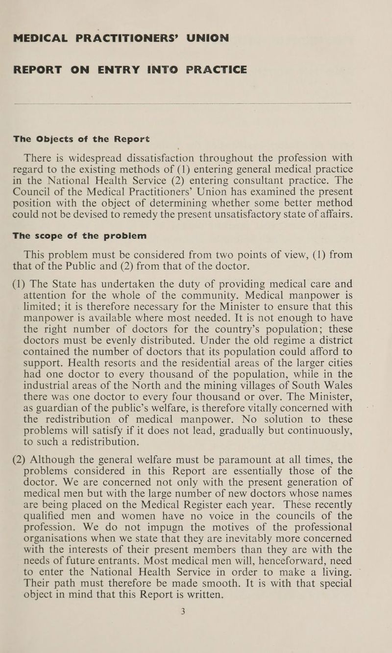 MEDICAL PRACTITIONERS’ UNION REPORT ON ENTRY INTO PRACTICE The Objects of the Report There is widespread dissatisfaction throughout the profession with regard to the existing methods of (1) entering general medical practice in the National Health Service (2) entering consultant practice. The Council of the Medical Practitioners’ Union has examined the present position with the object of determining whether some better method could not be devised to remedy the present unsatisfactory state of affairs. The scope of the problem This problem must be considered from two points of view, (1) from that of the Public and (2) from that of the doctor. (1) The State has undertaken the duty of providing medical care and attention for the whole of the community. Medical manpower is limited; it is therefore necessary for the Minister to ensure that this manpower is available where most needed. It is not enough to have the right number of doctors for the country’s population; these doctors must be evenly distributed. Under the old regime a district contained the number of doctors that its population could afford to support. Health resorts and the residential areas of the larger cities had one doctor to every thousand of the population, while in the industrial areas of the North and the mining villages of South Wales there was one doctor to every four thousand or over. The Minister, as guardian of the public’s welfare, is therefore vitally concerned with the redistribution of medical manpower. No solution to these problems will satisfy if it does not lead, gradually but continuously, to such a redistribution. (2) Although the general welfare must be paramount at all times, the problems considered in this Report are essentially those of the doctor. We are concerned not only with the present generation of medical men but with the large number of new doctors whose names are being placed on the Medical Register each year. These recently qualified men and women have no voice in the councils of the profession. We do not impugn the motives of the professional organisations when we state that they are inevitably more concerned with the interests of their present members than they are with the needs of future entrants. Most medical men will, henceforward, need to enter the National Health Service in order to make a living. ~ Their path must therefore be made smooth. It is with that special object in mind that this Report is written.