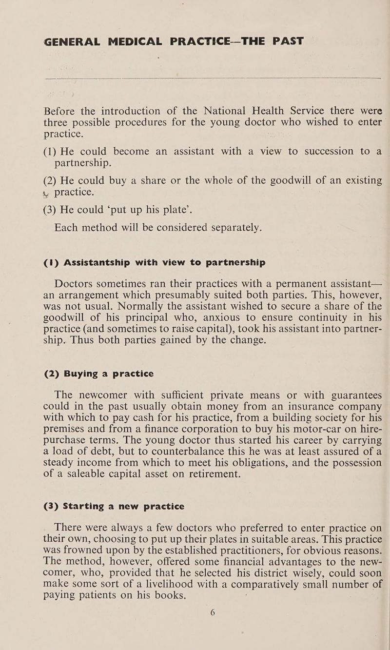 GENERAL MEDICAL PRACTICE—THE PAST Before the introduction of the National Health Service there were three possible procedures for the young doctor who wished to enter _ practice. (1) He could become an assistant with a view to succession to a partnership. re He could buy a share or the whole of the goodwill of an existing s, practice. (3) He could ‘put up his plate’. Each method will be considered separately. (1) Assistantship with view to partnership Doctors sometimes ran their practices with a permanent assistant— an arrangement which presumably suited both parties. This, however, was not usual. Normally the assistant wished to secure a share of the goodwill of his principal who, anxious to ensure continuity in his practice (and sometimes to raise capital), took his assistant into partner- ship. Thus both parties gained by the change. (2) Buying a practice The newcomer with sufficient private means or with guarantees could in the past usually obtain money from an insurance company with which to pay cash for his practice, from a building society for his premises and from a finance corporation to buy his motor-car on hire- purchase terms. The young doctor thus started his career by carrying a load of debt, but to counterbalance this he was at least assured of a steady income from which to meet his obligations, and the possession of a saleable capital asset on retirement. (3) Starting a new practice There were always a few doctors who preferred to enter practice on their own, choosing to put up their plates in suitable areas. This practice was frowned upon by the established practitioners, for obvious reasons. The method, however, offered some financial advantages to the new- comer, who, provided that he selected his district wisely, could soon make some sort of a livelihood with a comparatively small number of paying patients on his books.