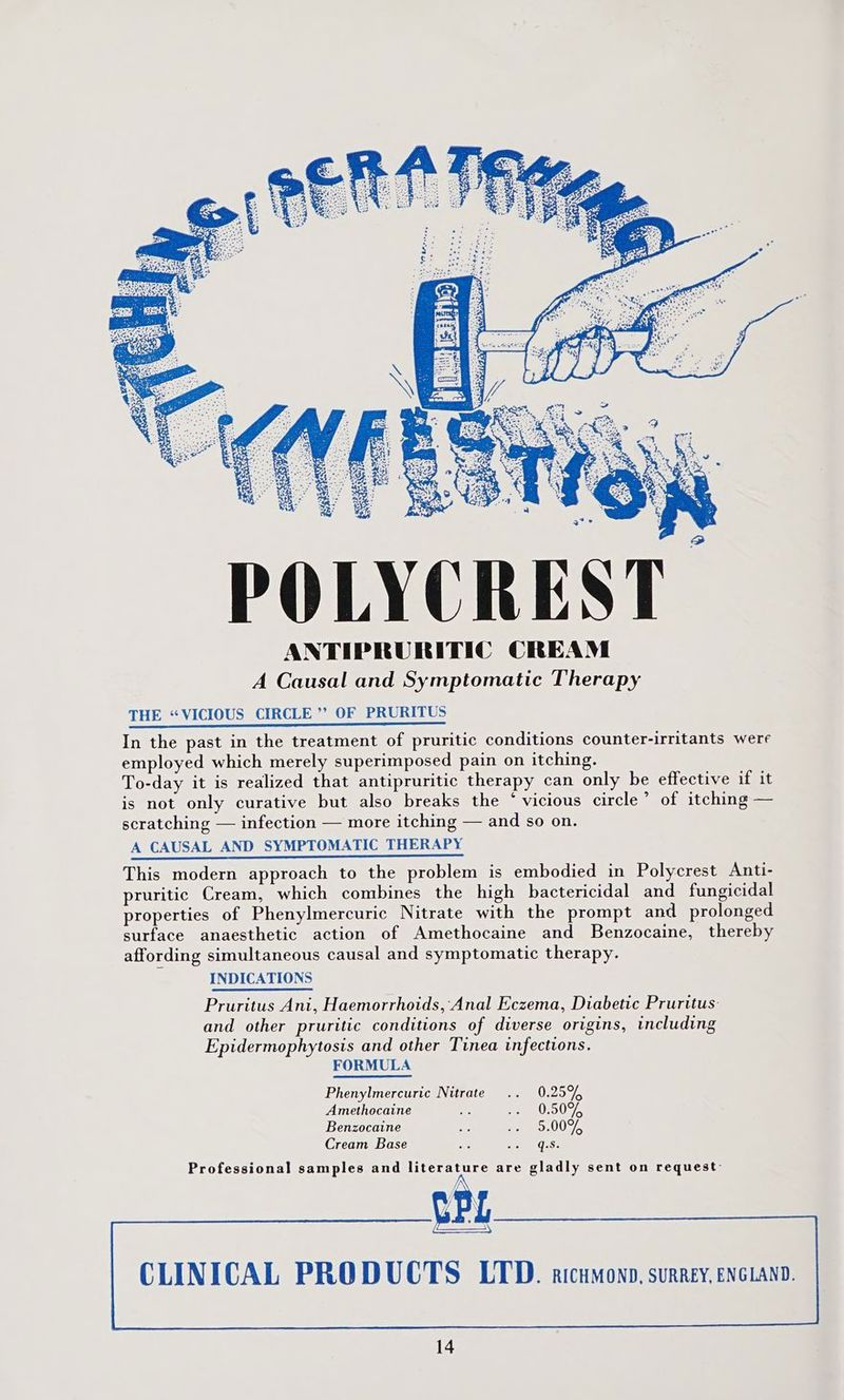 POLYCREST ANTIPRURITIC CREAM A Causal and Symptomatic Therapy THE “VICIOUS CIRCLE”? OF PRURITUS In the past in the treatment of pruritic conditions counter-irritants were employed which merely superimposed pain on itching. To-day it is realized that antipruritic therapy can only be effective if it is not only curative but also breaks the ‘vicious circle’ of itching — scratching — infection — more itching — and so on. A CAUSAL AND SYMPTOMATIC THERAPY This modern approach to the problem is embodied in Polycrest Anti- pruritic Cream, which combines the high bactericidal and fungicidal properties of Phenylmercuric Nitrate with the prompt and prolonged surface anaesthetic action of Amethocaine and Benzocaine, thereby affording simultaneous causal and symptomatic therapy. INDICATIONS Pruritus Ani, Haemorrhoids, Anal Eczema, Diabetic Pruritus- and other pruritic conditions of diverse origins, including Epidermophytosis and other Tinea infections. FORMULA Phenylmercuric Nitrate .. 0.25% Amethocaine ip so WSIS Benzocaine # So SUDA Cream Base a co ORE Professional samples and literature are gladly sent on request: CLINICAL PRODUCTS LTD. atcumonn, surrey, enciano.