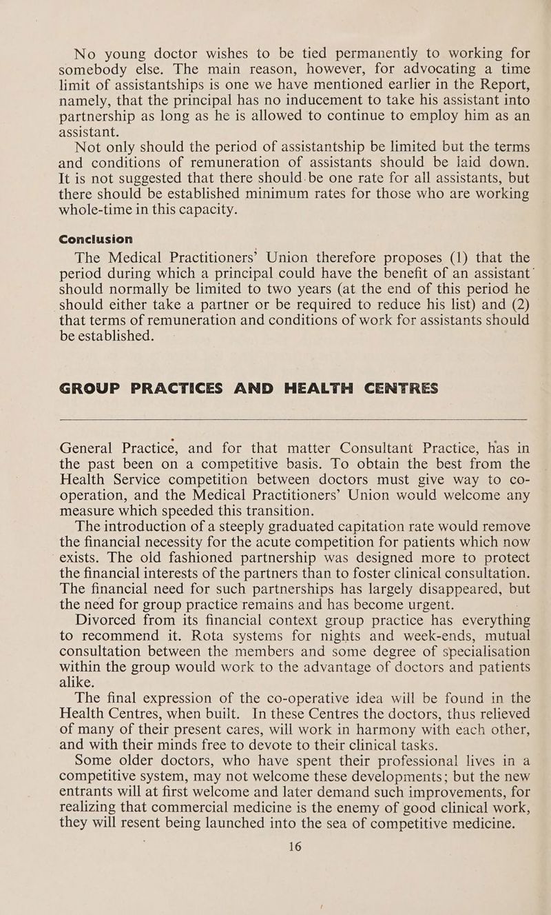 somebody else. The main reason, however, for advocating a time limit of assistantships is one we have mentioned earlier in the Report, namely, that the principal has no inducement to take his assistant into partnership as long as he is allowed to continue to employ him as an assistant. Not only should the period of assistantship be limited but the terms and conditions of remuneration of assistants should be iaid down. It is not suggested that there should.be one rate for all assistants, but there should be established minimum rates for those who are working whole-time in this capacity. Conclusion The Medical Practitioners’ Union therefore proposes (1) that the period during which a principal could have the benefit of an assistant’ should normally be limited to two years (at the end of this period he should either take a partner or be required to reduce his list) and (2) that terms of remuneration and conditions of work for assistants should be established. GROUP PRACTICES AND HEALTH CENTRES General Practice, and for that matter Consultant Practice, has in the past been on a competitive basis. To obtain the best from the Health Service competition between doctors must give way to co- operation, and the Medical Practitioners’ Union would welcome any measure which speeded this transition. The introduction of a steeply graduated capitation rate would remove the financial necessity for the acute competition for patients which now exists. The old fashioned partnership was designed more to protect the financial interests of the partners than to foster clinical consultation. The financial need for such partnerships has largely disappeared, but the need for group practice remains and has become urgent. Divorced from its financial context group practice has everything to recommend it. Rota systems for nights and week-ends, mutual consultation between the members and some degree of specialisation within the group would work to the advantage of doctors and patients alike. The final expression of the co-operative idea will be found in the Health Centres, when built. In these Centres the doctors, thus relieved of many of their present cares, will work in harmony with each other, and with their minds free to devote to their clinical tasks. Some older doctors, who have spent their professional lives in a competitive system, may not welcome these developments; but the new entrants will at first welcome and later demand such improvements, for realizing that commercial medicine is the enemy of good clinical work, they will resent being launched into the sea of competitive medicine. 16