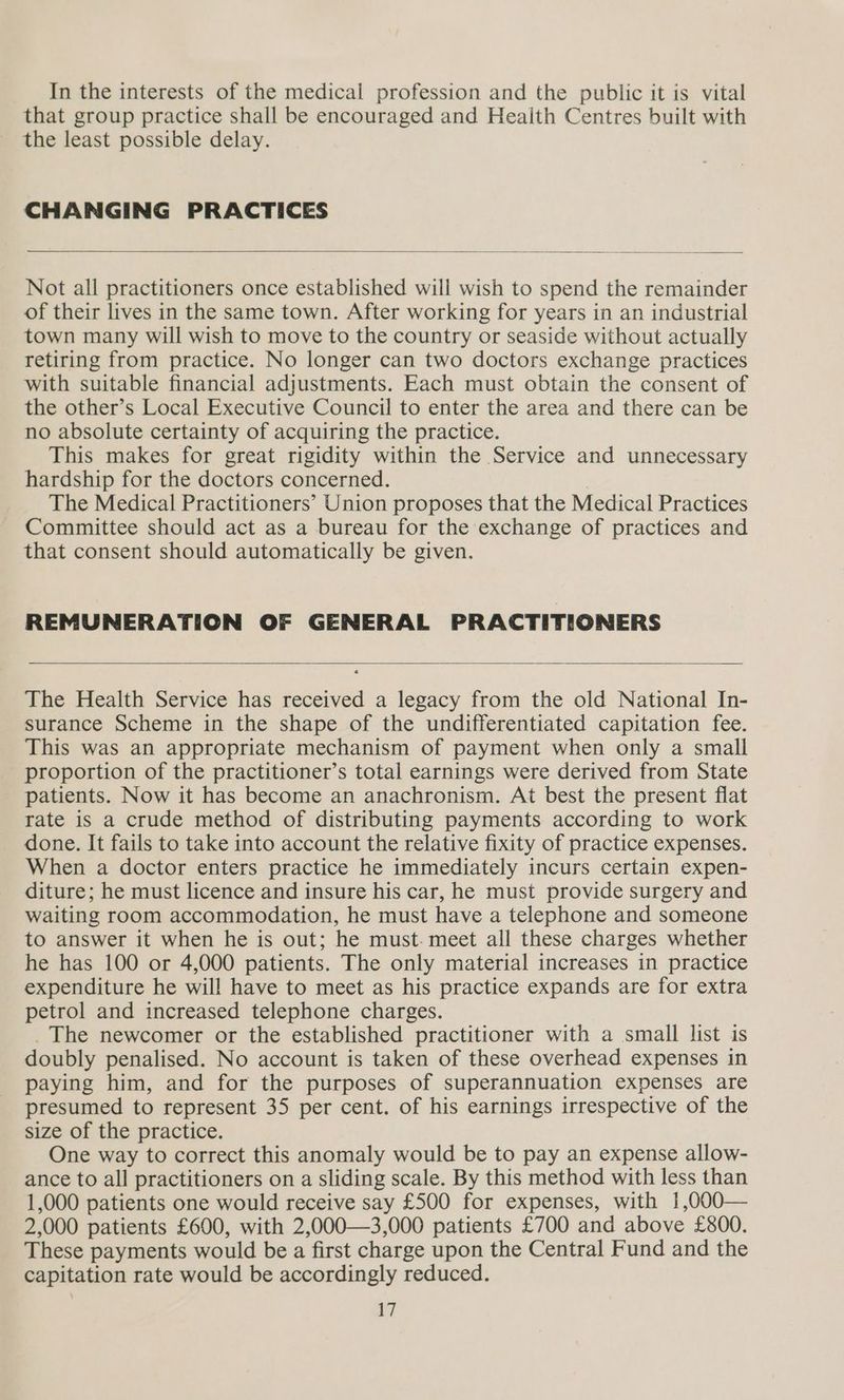 that group practice shall be encouraged and Health Centres built with the least possible delay. CHANGING PRACTICES Not all practitioners once established will wish to spend the remainder of their lives in the same town. After working for years in an industrial town many will wish to move to the country or seaside without actually retiring from practice. No longer can two doctors exchange practices with suitable financial adjustments. Each must obtain the consent of the other’s Local Executive Council to enter the area and there can be no absolute certainty of acquiring the practice. This makes for great rigidity within the Service and unnecessary hardship for the doctors concerned. The Medical Practitioners’ Union proposes that the Medical Practices Committee should act as a bureau for the exchange of practices and that consent should automatically be given. REMUNERATION OF GENERAL PRACTITIONERS The Health Service has received a legacy from the old National In- surance Scheme in the shape of the undifferentiated capitation fee. This was an appropriate mechanism of payment when only a small proportion of the practitioner’s total earnings were derived from State patients. Now it has become an anachronism. At best the present flat rate is a crude method of distributing payments according to work done. It fails to take into account the relative fixity of practice expenses. When a doctor enters practice he immediately incurs certain expen- diture; he must licence and insure his car, he must provide surgery and waiting room accommodation, he must have a telephone and someone to answer it when he is out; he must. meet all these charges whether he has 100 or 4,000 patients. The only material increases in practice expenditure he will have to meet as his practice expands are for extra petrol and increased telephone charges. _ The newcomer or the established practitioner with a small list is doubly penalised. No account is taken of these overhead expenses in paying him, and for the purposes of superannuation expenses are presumed to represent 35 per cent. of his earnings irrespective of the size of the practice. One way to correct this anomaly would be to pay an expense allow- ance to all practitioners on a sliding scale. By this method with less than 1,000 patients one would receive say £500 for expenses, with 1,000— 2 000 patients £600, with 2,000—3,000 patients £700 and above £800. These payments would be a first charge upon the Central Fund and the capitation rate would be accordingly reduced. 17