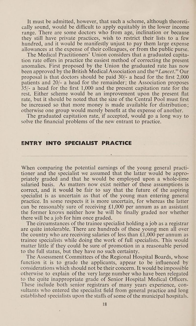 It must be admitted, however, that such a scheme, although theoreti- cally sound, would be difficult to apply equitably in the lower income range. There are some doctors who from age, inclination or because they still have private practices, wish to restrict their lists to a few hundred, and it would be manifestly unjust to pay them large expense allowances at the expense of their colleagues, or from the public purse. The Medical Practitioners’ Union considers that a graduated capita- tion rate offers in practice the easiest method of correcting the present anomalies. First proposed by the Union the graduated rate has now been approved by the British Medical Association and the “Lancet.”’ Our proposal is that doctors should be paid 30/- a head for the first 2,000 patients and 20/- a head for the remainder; the Association proposes 35/- a head for the first 1,000 and the present capitation rate for the rest. Either scheme would be an improvement upon the present flat rate, but it should be noted that the size of the Central Pool must first be increased so that more money is made available for distribution; otherwise one group would merely benefit at the expense of another. The graduated capitation rate, if accepted, would go a long way to solve the financial problems of the new entrant to practice. ENTRY INTO SPECIALIST PRACTICE When comparing the potential earnings of the young general practi- tioner and the specialist we assumed that the latter would be appro- priately graded and that he would be employed upon a whole-time salaried basis. As matters now exist neither of these assumptions is correct, and it would be fair to say that the future of the aspiring specialist is as uncertain as that of the young man entering general practice. In some respects it is more uncertain, for whereas the latter can be reasonably sure of receiving £1,000 per annum as an assistant the former knows neither how he will be finally graded nor whether there will be a job for him once graded. The circumstances of the trainee specialist holding a job as a registrar are quite intolerable. There are hundreds of these young men all over the country who are receiving salaries of less than £1,000 per annum as trainee specialists while doing the work of full specialists. This would matter little if they could be sure of promotion in a reasonable period to the full status, but they have no such certainty. The Assessment Committees of the Regional Hospital Boards, whose function it is to grade the applicants, appear to be influenced by considerations which should not be their concern. It would be impossible otherwise to explain of the very large number who have been relegated to the quite inappropriate grade of Senior Hospital Medical Officers. These include both senior registrars of many years experience, con- sultants who entered the specialist field from general practice and long established specialists upon the staffs of some of the municipal hospitals.