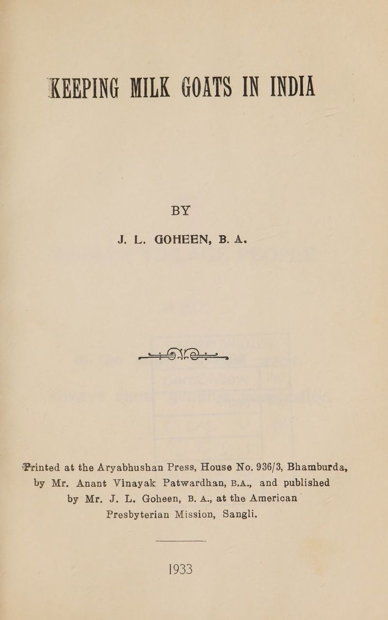 KEEPING MILK GOATS IN INDIA py J. L. GOHEEN, B. A. Printed at the Aryabhushan Press, House No. 936/3, Bhamburda, by Mr. Anant Vinayak Patwardhan, B.A., and published by Mr. J. L. Goheen, B. A., at the American | Presbyterian Mission, Sangli. 1933