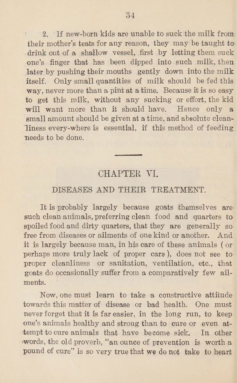 3o4 2. If new-born kids are unable to suck the milk from: their mother’s teats for any reason, they may be taught to- .drink out of a shallow vessel, first by letting them suck one’s finger that has been dipped into such milk, then. later by pushing their mouths gently down into the milk itself. Only small quantities of milk should be fed this way, never more than a pint at atime. Because it is so easy to get this milk, without any sucking or effort, the kid will want more than it should have. Hence only a small amount should be given at a time, and absolute clean- liness every-where is essential, if this method of feeding needs to be done. CHAPTER. VI. DISEASES AND THEIR TREATMENT. It is probably largely because goats themselves are such clean animals, preferring clean food and quarters to spoiled food and dirty quarters, that they are generally so free from diseases or ailments of one kind or another. And it is largely because man, in his care of these animals (or perhaps more truly lack of proper care ), does not see to proper cleanliness or sanitation, ventilation, etc., that goats do occasionally suffer from a comparatively few ail- ments. Now, one must learn to take a constructive attitude towards this matter of disease or bad health. One must never forget that it is far easier, in the long run, to keep one’s animals healthy and strong than to: cure or even at- tempt to cure animals that. have become sick, In other ewords, the old proverb, “an ounce of prevention is worth a pound of cure” is so very true that we do not take to heart
