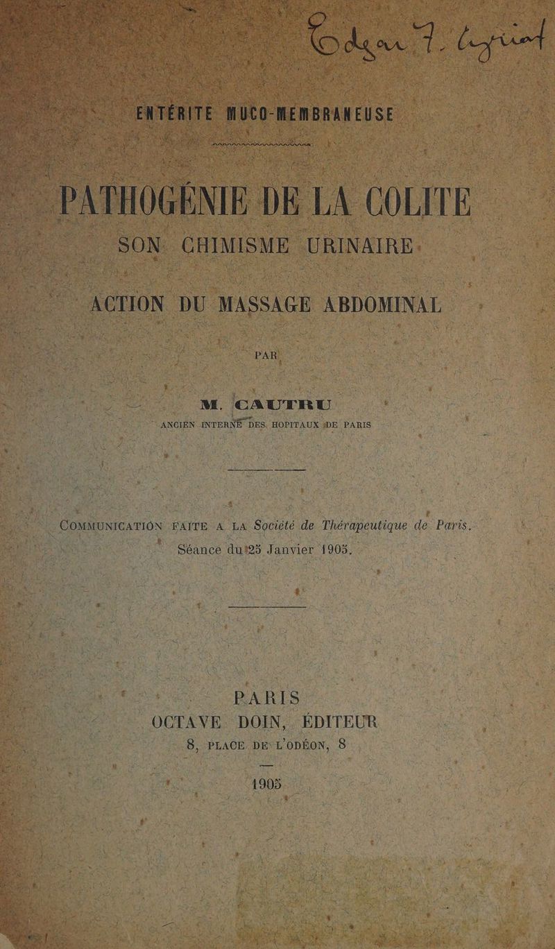 LR EU à ne À EC, UN A ir FNTAITE MUCO-MEMBRAN EUSE A AU | PATHOGENIE DE LA COLITE SON CHIMISME PR RPERE ACTION DU MASSAGE ABDOMINAL 2 M. CAUTRU À 2 ï ‘ANCIEN INTERNE DES HOPITAUX DE PARIS COMMUNICATION FAITE A LA Société de Thérapeutique de Paris. Séance dut25 Janvier 1905. PARIS OCTAVE DOIN, ÉDITEUR 8, PLACE DE L'ODÉON, 8 — 1905