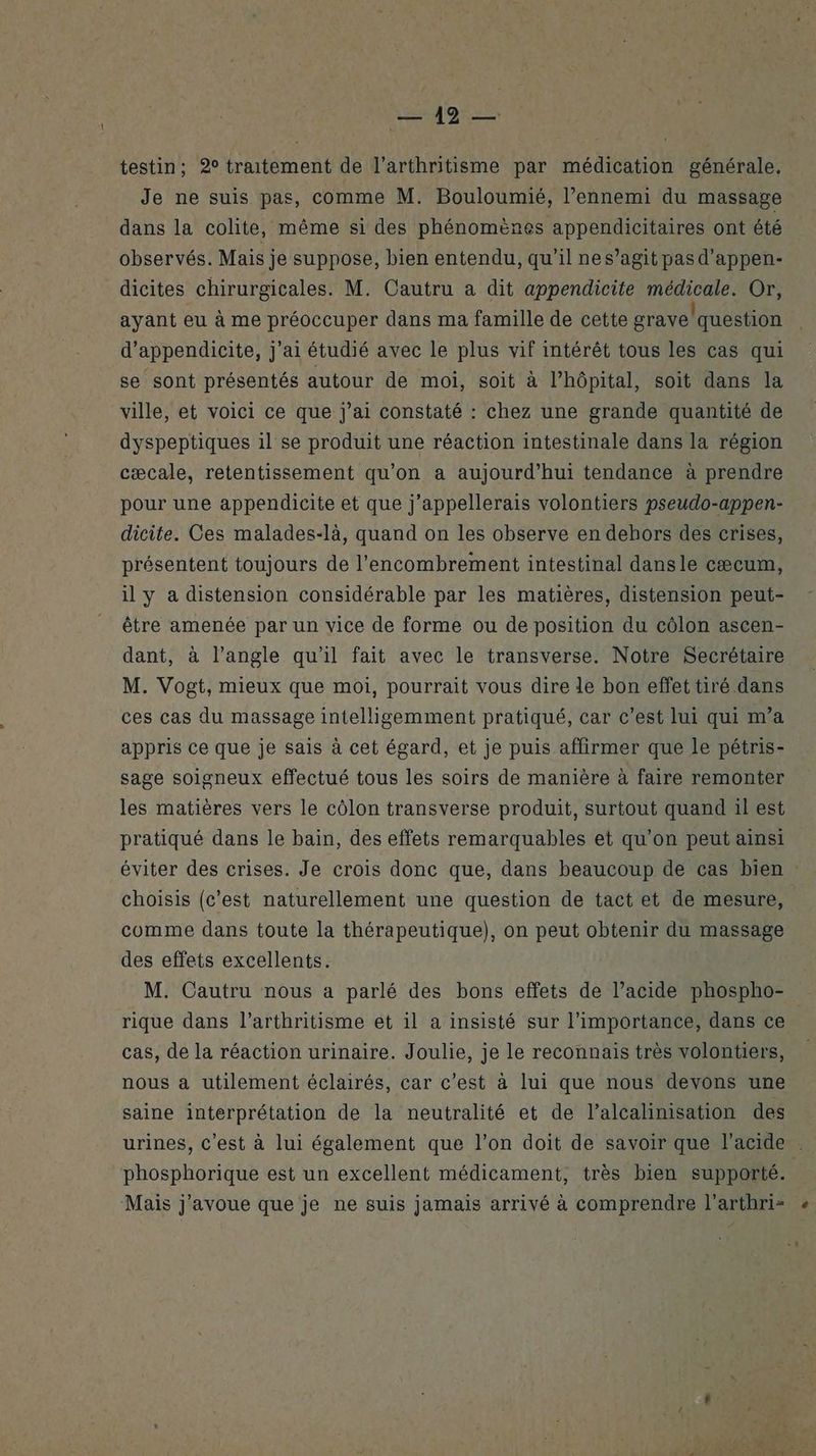 testin; 2° traitement de l’arthritisme par médication générale, Je ne suis pas, comme M. Bouloumié, l’ennemi du massage dans la colite, même si des phénomènes appendicitaires ont été observés. Mais je suppose, bien entendu, qu’il nes’agit pas d'appen- dicites chirurgicales. M. Cautru a dit appendicite médicale. Or, ayant eu à me préoccuper dans ma famille de cette grave/question d’appendicite, j'ai étudié avec le plus vif intérêt tous les cas qui se sont présentés autour de moi, soit à l'hôpital, soit dans la ville, et voici ce que j'ai constaté : chez une grande quantité de dyspeptiques il se produit une réaction intestinale dans la région cæcale, retentissement qu’on a aujourd’hui tendance à prendre pour une appendicite et que j’appellerais volontiers pseudo-appen- dicite. Ces malades-là, quand on les observe en dehors des crises, présentent toujours de l’encombrement intestinal dansle cæcum, il y a distension considérable par les matières, distension peut- être amenée par un vice de forme ou de position du côlon ascen- dant, à l’angle qu'il fait avec le transverse. Notre Secrétaire M. Vogt, mieux que moi, pourrait vous dire le bon effet tiré dans ces cas du massage intelligemment pratiqué, car c’est lui qui m’a appris ce que je sais à cet égard, et je puis affirmer que le pétris- sage soigneux effectué tous les soirs de manière à faire remonter les matières vers le côlon transverse produit, surtout quand il est pratiqué dans le bain, des effets remarquables et qu’on peut ainsi éviter des crises. Je crois donc que, dans beaucoup de cas bien choisis (c'est naturellement une question de tact et de mesure, comme dans toute la thérapeutique), on peut obtenir du massage des effets excellents. M. Cautru nous a parlé des bons effets de l’acide phospho- rique dans l’arthritisme et il a insisté sur l'importance, dans ce cas, de la réaction urinaire. Joulie, je le reconnais très volontiers, nous a utilement éclairés, car c’est à lui que nous devons une saine interprétation de la neutralité et de l’alcalinisation des urines, c'est à lui également que l’on doit de savoir que l'acide phosphorique est un excellent médicament, très bien supporté. Mais j'avoue que je ne suis jamais arrivé à comprendre l’arthri= «