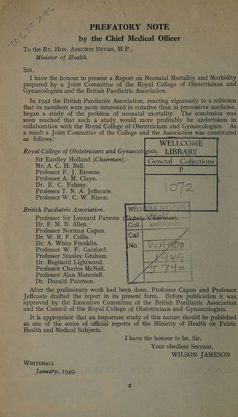 To the Rt. Hon. ANEURIN BEVAN, M.P., Minister of Health. SIR, I have the honour to present a Report on Neonatal Mortality and Morbidity prepared by a Joint Committee of the Royal College of Obstetricians and Gynaecologists and the British Paediatric Association. In 1942 the British Paediatric Association, reacting vigorously to a criticism that its members were more interested in curative than in preventive medicine, began a study of the problem of neonatal mortality. The conclusion was soon reached that such a study would more profitably be undertaken in collaboration with the Royal College of Obstetricians and Gynaecologists. As a result a Joint Committee of the College and the Association was constituted foll : are WELLCOME Royal College of Obstetricians and Gynaecolagists. LIBRARY Sir Eardley Holland (Chairman). (iat Collections Mr, A.C. H. Bell. Professor F. J. Browne. Professor A. M. Claye. Dr. E. C. Fahmy. Professor T. N. A. Jeffcoate. Professor W. C. W. Nixon. British Paediatric Association. Dr. F. M. B. Allen. Professor Norman Capon. Dr. W. R. F. Collis. Dr. A. White Franklin. Professor W. F. Gaisford. Professor Stanley Graham. Dr. Reginald Lightwood. Professor Charles McNeil. Professor Alan Moncrieff. Dr. Donald Paterson. After the preliminary work had on ea Professor Capon and Professor Jeffcoate drafted the report in its present form. Before publication it was approved by the Executive Committee of the British Paediatric Association and the Council of the Royal College of Obstetricians and Gynaecologists. It is appropriate that an important study of this nature should be published as one of the series of official reports of the Ministry of Health on Public Health and Medical Subjects. I have the honour to be, Sir, Your obedient Servant, WILSON JAMESON WHITEHALL January, 1949.