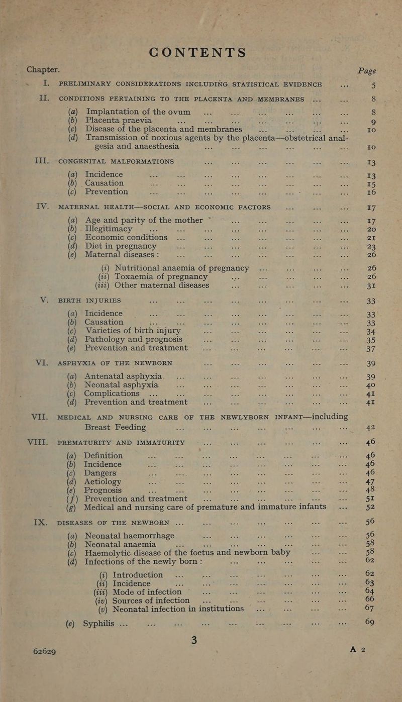 *7 CONTENTS Chapter. ~ I. PRELIMINARY CONSIDERATIONS INCLUDING STATISTICAL EVIDENCE II. CONDITIONS PERTAINING TO THE PLACENTA AND MEMBRANES (a) Implantation of the ovum (6) Placenta praevia ah (c) Disease of the placenta and membranes i (zd) Transmission of noxious agents by the placenta—obstetrical anal- gesia and anaesthesia : Se EN sue als Mos III. CONGENITAL MALFORMATIONS (a) Incidence (b) _ Causation (c) Prevention IV. MATERNAL HEALTH—SOCIAL AND ECONOMIC FACTORS (a) Age and parity of the mother ~ (6) . Illegitimacy a ; mae (c) Economic conditions (dz) Diet in pregnancy (e) Maternal diseases : (1) Nutritional anaemia of pregnancy (it) Toxaemia of pregnancy : (112) Other maternal diseases V. BIRTH INJURIES (a) Incidence (6) Causation (c) Varieties of birth injury (d) Pathology and prognosis (e) Prevention and treatment VI. ASPHYXIA OF THE NEWBORN (a) Antenatal asphyxia (6) Neonatal asphyxia (c) Complications (d)- Prevention and treatment VII. MEDICAL AND NURSING CARE OF THE NEWLYBORN INFANT—including Breast Feeding VIII. PREMATURITY AND IMMATURITY (a) Definition (b) Incidence (c) Dangers (d) Aetiology {e) Prognosis (f) Prevention and treatment Se (g) Medical and nursing care of premature and immature infants IX. DISEASES OF THE NEWBORN ... (a) Neonatal haemorrhage (6) Neonatal anaemia : (c) Haemolytic disease of the foetus and newborn baby (d) Infections of the newly born : 4 ite Sei (i) Introduction (wi) Incidence 2 (iit) Mode of infection — (iv) Sources of infection... (v) Neonatal infection in institutions (e) Syphilis .. 62629
