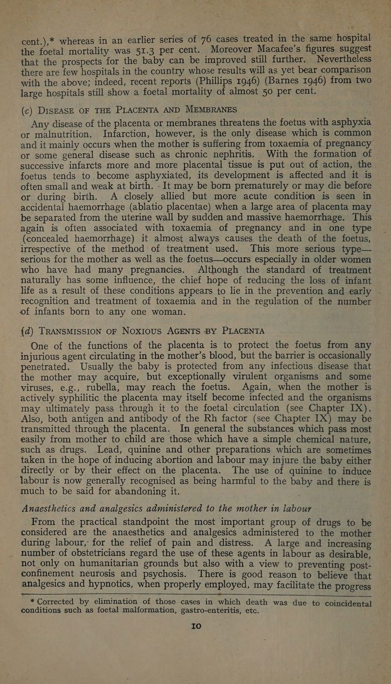 cent.),* whereas in an earlier series of 76 cases treated in the same hospital the foetal mortality was 51.3 per cent. Moreover Macafee’s figures suggest that the prospects for the baby can be improved still further. Nevertheless there are few hospitals in the country whose results will as yet bear comparison with the above: indeed, recent reports (Phillips 1946) (Barnes 1946) from two large hospitals still show a foetal mortality of almost 50 per cent. (c) DISEASE OF THE PLACENTA AND MEMBRANES Any disease of the placenta or membranes threatens the foetus with asphyxia or malnutrition. Infarction, however, is the only disease which is common and it mainly occurs when the mother is suffering from toxaemia of pregnancy or some general disease such as chronic nephritis. With the formation of successive infarcts more and more placental tissue is put out of action, the foetus tends to become asphyxiated, its development is affected and it is often small and weak at birth. It may be born prematurely or may die before or during birth. A closely allied but more acute condition is seen in accidental haemorrhage (ablatio placentae) when a large area of placenta may be separated from the uterine wall by sudden and massive haemorrhage, This again is often associated with toxaemia of pregnancy and in one type (concealed haemorrhage) it almost always causes the death of the foetus, irrespective of the method of treatment used. This more serious type— serious for the mother as well as the foetus—occurs especially in older women who have had many pregnancies. Although the standard of treatment naturally has some influence, the chief hope of reducing the loss of infant life as a result of these conditions appears to lie in the prevention and early - recognition and treatment of toxaemia and in the regulation of the number of infants born to any one woman. {d) TRANSMISSION OF Noxious AGENTS BY PLACENTA One of the functions of the placenta is to protect the foetus from any injurious agent circulating in the mother’s blood, but the barrier is occasionally penetrated. Usually the baby is protected from any infectious disease that the mother may acquire, but exceptionally virulent organisms and some viruses, e.g., rubella, may reach the foetus. Again, when the mother is actively syphilitic the placenta may itself become infected and the organisms may ultimately pass through it to the foetal circulation (see Chapter IX). Also, both antigen and antibody of the Rh factor (see Chapter IX) may be transmitted through the placenta. In general the substances which pass most easily from mother to child are those which have a simple chemical nature, such as drugs. Lead, quinine and other preparations which are sometimes taken in the hope of inducing abortion and labour may injure the baby either directly or by their effect on the placenta. The use of quinine to induce labour is now generally recognised as being harmful to the baby and there is _ much to be said for abandoning it. Anaesthetics and analgesics administered to the mother in labour From the practical standpoint the most important group of drugs to be considered are the anaesthetics and analgesics administered to the mother during labour,’ for the relief of pain and distress. A large and increasing number of obstetricians regard the use of these agents in labour as desirable, not only on humanitarian grounds but also with a view to preventing post- confinement neurosis and psychosis. There is good reason to believe that analgesics and hypnotics, when properly employed, may facilitate the progress en a * Corrected by elimination of those cases in which death was due to coincidental conditions such as foetal malformation, gastro-enteritis, etc. ro