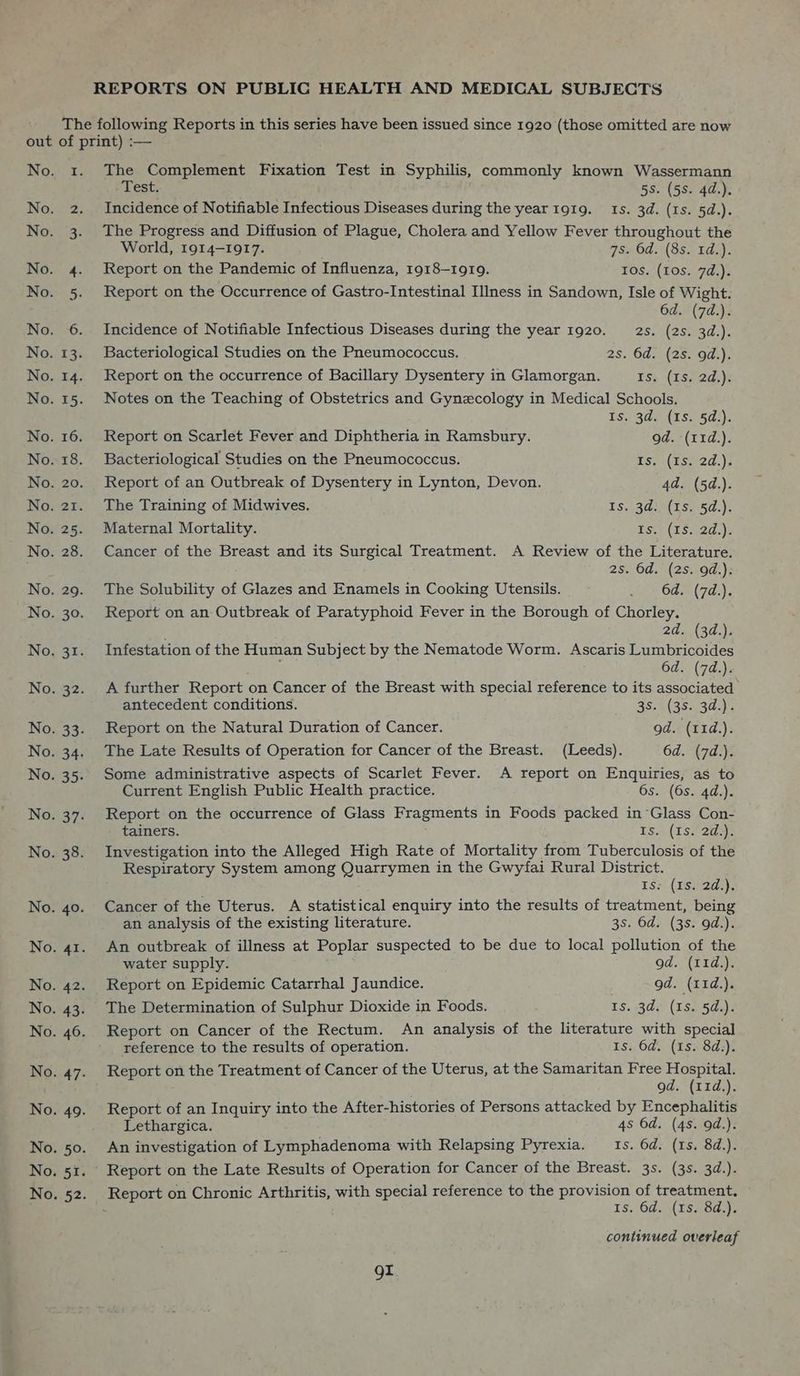 Test. 5s. (58. 4d.). Incidence of Notifiable Infectious Diseases during the year 1919. 1s. 3d. (1s. 5d.). The Progress and Diffusion of Plague, Cholera and Yellow Fever throughout the World, 1914-1917. 7s. Od. (8s. 1d.). Report on the Pandemic of Influenza, 1918-19109. 10s. (10s. 7d.). Report on the Occurrence of Gastro-Intestinal Illness in Sandown, Isle of Wight. 6d. (7d.). Incidence of Notifiable Infectious Diseases during the year 1920. 2s. eee Bacteriological Studies on the Pneumococcus. 2s. 6d. (2s. 9d.). Report on the occurrence of Bacillary Dysentery in Glamorgan. ES (15) 2d,): Notes on the Teaching of Obstetrics and Gynecology in Medical Schools. Is. 3d. (1s. 5d.). Report on Scarlet Fever and Diphtheria in Ramsbury. od. (11d.). Bacteriological Studies on the Pneumococcus. is, .(tss2d.); Report of an Outbreak of Dysentery in Lynton, Devon. 4d. (5d.). The Training of Midwives. LS.13d.8(16)-57,)% Maternal Mortality. TiSe(Lowmza4)e Cancer of the Breast and its Surgical Treatment. A Review of the Literature. 2s. 6d. (2s. od.). The Solubility of Glazes and Enamels in Cooking Utensils. 241 645°(74:), Report on an Outbreak of Paratyphoid Fever in the Borough of Chorley. 2d. (3d.), Infestation of the Human Subject by the Nematode Worm. Ascaris Lumbricoides rah Ts 6d. (7d.). A further Report on Cancer of the Breast with special reference to its associated antecedent conditions. Boh (Ear y Report on the Natural Duration of Cancer. od. (11d.). The Late Results of Operation for Cancer of the Breast. (Leeds). 6d. (7d.). Some administrative aspects of Scarlet Fever. A report on Enquiries, as to Current English Public Health practice. 6s. (6s. 4d.). Report on the occurrence of Glass Fragments in Foods packed in Glass Con- tainers. ESva (ES 2 aye Investigation into the Alleged High Rate of Mortality from Tuberculosis of the Respiratory System among Quarrymen in the Gwyfai Rural District. Tos. (Ustad). Cancer of the Uterus. A statistical enquiry into the results of treatment, being an analysis of the existing literature. 3S. Od. (38. 9d.). An outbreak of illness at Poplar suspected to be due to local pollution of the water supply. od. (11d.). Report on Epidemic Catarrhal Jaundice. od. (11d.). The Determination of Sulphur Dioxide in Foods. Is. 3d. (1s. 5d.). Report on Cancer of the Rectum. An analysis of the literature with special reference to the results of operation. Is. 6d. (1s. 8d.). Report on the Treatment of Cancer of the Uterus, at the Samaritan Free fo Caate od. (11d,). Report of an Inquiry into the After-histories of Persons attacked by Encephalitis Lethargica. 4s 6d. (4s. 9d.). An investigation of Lymphadenoma with Relapsing Pyrexia. Is. 6d. (1s. 8d.). Report on the Late Results of Operation for Cancer of the Breast. 3s. (3s. 3d.). 1s. 6d. \(1s, 8d.)i continued overleaf or