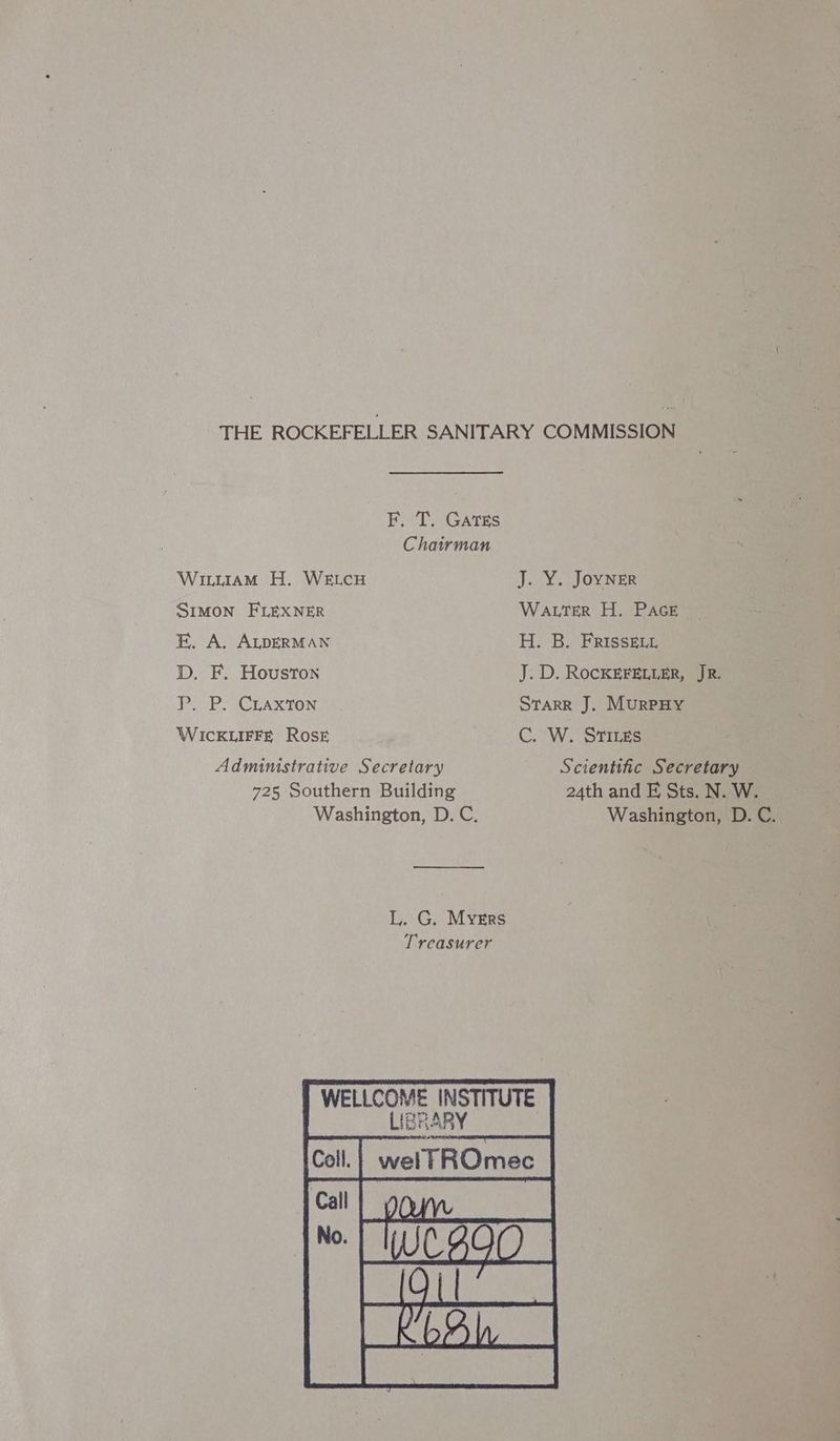 F. T. Gates Chairman Winwiam H. WELCH J..¥. Jovings SIMON FLEXNER WALTER H. PAGE FE. A. ALDERMAN H. B. FRIsseLL D. F. Houston J. D. ROCKEFELLER, JR. P. P. CLaxton STARR J. MurPHY WICKLIFFE ROSE C. W. STILEs Administrative Secretary Scientific Secretary 725 Southern Building 24th and EF, Sts. N. W. Washington, D. C. Washington, D. C.. L. G. Myers Treasurer WELLCOME INSTITUTE RRA Coll. welTROmec