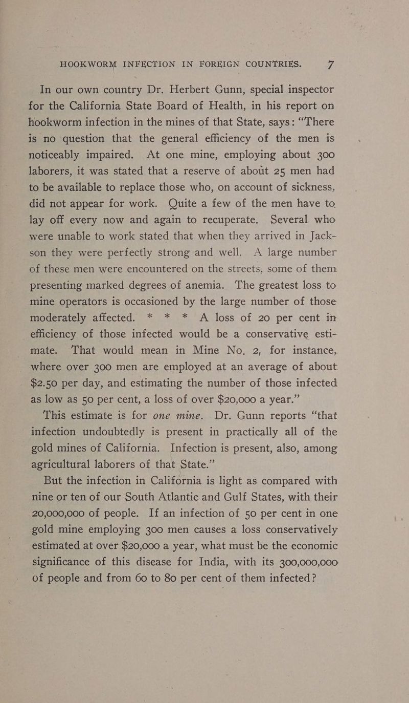 In our own country Dr. Herbert Gunn, special inspector for the California State Board of Health, in his report on hookworm infection in the mines of that State, says: “There is no question that the general efficiency of the men is noticeably impaired. At one mine, employing about 300 laborers, it was stated that a reserve of about 25 men had to be available to replace those who, on account of sickness, did not appear for work. Quite a few of the men have to lay off every now and again to recuperate. Several who were unable to work stated that when they arrived in Jack- son they were perfectly strong and well. A large number of these men were encountered on the streets, some of them presenting marked degrees of anemia. The greatest loss to mine operators is occasioned by the large number of those Mmocerately.anected. * * * ‘A loss of 20 per cent in efficiency of those infected would be a conservative esti- mate. ‘That would mean in Mine No. 2, for instance, where over 300 men are employed at an average of about $2.50 per day, and estimating the number of those infected as low as 50 per cent, a loss of over $20,000 a year.” This estimate is for one mine. Dr. Gunn reports “that infection undoubtedly is present in practically all of the gold mines of California. Infection is present, also, among agricultural laborers of that State.” But the infection in California is light as compared with nine or ten of our South Atlantic and Gulf States, with their 20,000,000 of people. If an infection of 50 per cent in one gold mine employing 300 men causes a loss conservatively estimated at over $20,000 a year, what must be the economic significance of this disease for India, with its 300,000,000 of people and from 60 to 8o per cent of them infected?