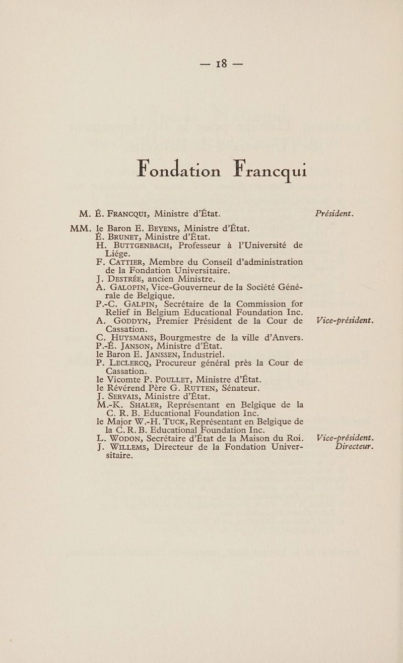 DEN le Fondation Francqui M. É. FRANCQUI, Ministre d’État. Président. MM. le Baron E. BEYENS, Ministre d’État. É. BRUNET, Ministre d’État. De BUTTGENBACH, Professeur à l’Université de iége. F. CATTIER, Membre du Conseil d’administration de la Fondation Universitaire. J. DESTRÉE, ancien Ministre. A. GALOPIN, Vice-Gouverneur de la Société Géné- rale de Belgique. P.-C. GaALPIN, Secrétaire de la Commission for Relief in Belgium Educational Foundation Inc. A. GODDYN, Premier Président de la Cour de Vice-président. Cassation. C. HuyYsMaANS, Bourgmestre de la ville d’Anvers. P.-É. JANSON, Ministre d’État. le Baron E. JANSSEN, Industriel. P. LECLERCQ, Procureur général près la Cour de Cassation. le Vicomte P. POULLET, Ministre d’État. le Révérend Père G. RUTTEN, Sénateur. J. SERvAIS, Ministre d’État. M.-K. SHALER, Représentant en Belgique de la C. KR. B. Educational Foundation Inc. le Major W.-H. TUuCKk, Représentant en Belgique de la C.R.B. Educational Foundation Inc. L. Wopon, Secrétaire d’État de la Maison du Roi. Vice-président. 1 WILLEMS, Directeur de la Fondation Univer- Directeur. sitaire.
