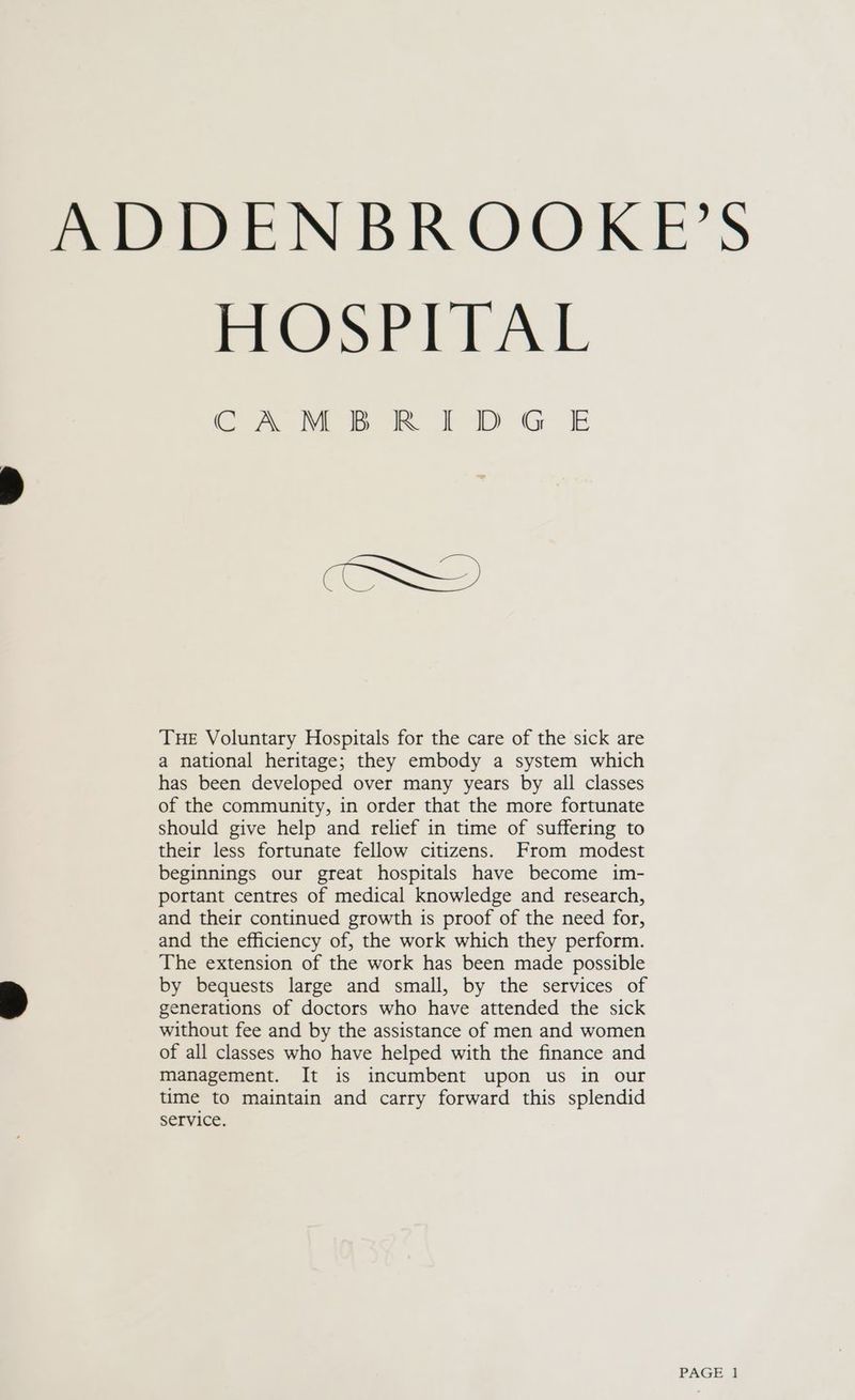 ADDENBROOKE’S HOSPITAL CAMBRIDGE THE Voluntary Hospitals for the care of the sick are a national heritage; they embody a system which has been developed over many years by all classes of the community, in order that the more fortunate should give help and relief in time of suffering to their less fortunate fellow citizens. From modest beginnings our great hospitals have become im- portant centres of medical knowledge and research, and their continued growth is proof of the need for, and the efficiency of, the work which they perform. The extension of the work has been made possible by bequests large and small, by the services of generations of doctors who have attended the sick without fee and by the assistance of men and women of all classes who have helped with the finance and management. It is incumbent upon us in our time to maintain and carry forward this splendid service.