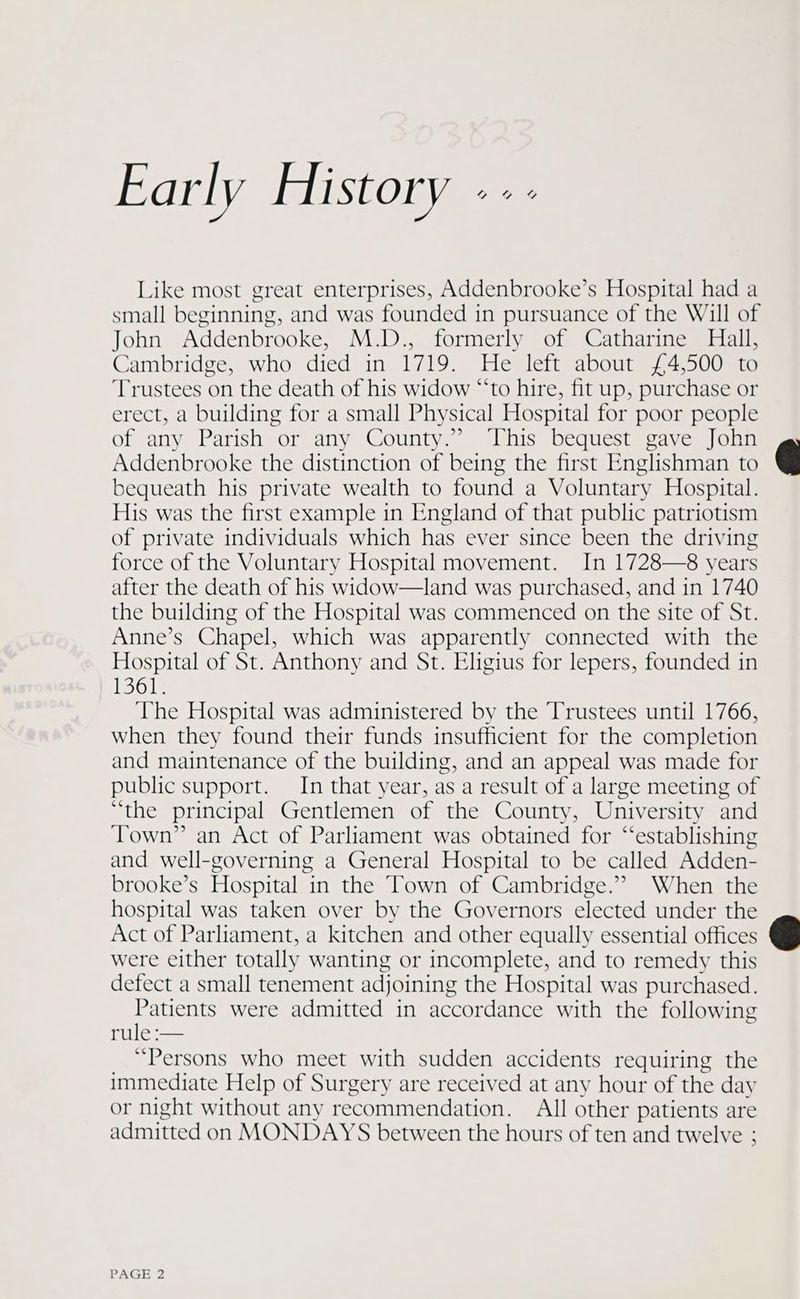 Early History --- Like most great enterprises, Addenbrooke’s Hospital had a small beginning, and was founded in pursuance of the Will of John Addenbrooke, M.D., formerly of Catharine Hall, Cambridge, who died in 1719. He left about £4,500 to Trustees on the death of his widow “‘to hire, fit up, purchase or erect, a building for a small Physical Hospital for poor people of any Parish or any County.” ‘This bequest gave John Addenbrooke the distinction of being the first Englishman to bequeath his private wealth to found a Voluntary Hospital. His was the first example in England of that public patriotism of private individuals which has ever since been the driving force of the Voluntary Hospital movement. In 1728—8 years after the death of his widow—land was purchased, and in 1740 the building of the Hospital was commenced on the site of St. Anne’s Chapel, which was apparently connected with the Hospital of St. Anthony and St. Eligius for lepers, founded in 1361. The Hospital was administered by the Trustees until 1766, When they found their funds insufficient for the completion and maintenance of the building, and an appeal was made for public support. In that year, as a result of a large meeting of “the principal Gentlemen of the County, University and Town” an Act of Parliament was obtained for “‘establishing and well-governing a General Hospital to be called Adden- brooke’s Hospital in the Town of Cambridge.” When the hospital was taken over by the Governors elected under the Act of Parliament, a kitchen and other equally essential offices were either totally wanting or incomplete, and to remedy this defect a small tenement adjoining the Hospital was purchased. Patients were admitted in accordance with the following rule :— “Persons who meet with sudden accidents requiring the immediate Help of Surgery are received at any hour of the day or night without any recommendation. All other patients are admitted on MONDAYS between the hours of ten and twelve ;