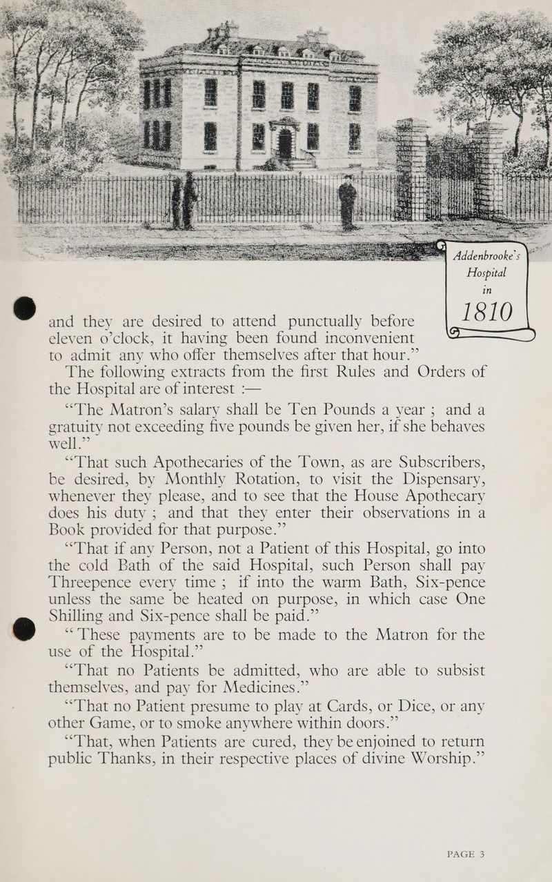 Hospital 1810 and they are desired to attend punctually before to admit any who offer themselves after that hour.” The following extracts from the first Rules and Orders of the Hospital are of interest :— “the Matron’s salary shall be Ten Pounds a year; and a gratuity not exceeding five pounds be given her, 1f she behaves well.” “That such Apothecaries of the ‘Town, as are Subscribers, be desired, by Monthly Rotation, to visit the Dispensary, whenever they please, and to see that the House Apothecary does his duty ; and that they enter their observations in a Book provided for that purpose.” “That if any Person, not a Patient of this Hospital, go into the cold Bath of the said Hospital, such Person shall pay Threepence every time ; if into the warm Bath, Six-pence unless the same be heated on purpose, in which case One Shilling and Six-pence shall be paid.” These payments are to be made to the Matron for the use of the Hospital.” ‘That no Patients be admitted, who are able to subsist themselves, and pay for Medicines.” “That no Patient presume to play at Cards, or Dice, or any other Game, or to smoke anywhere within doors.” “That, when Patients are cured, they be enjoined to return public Thanks, in their respective places of divine Worship.”