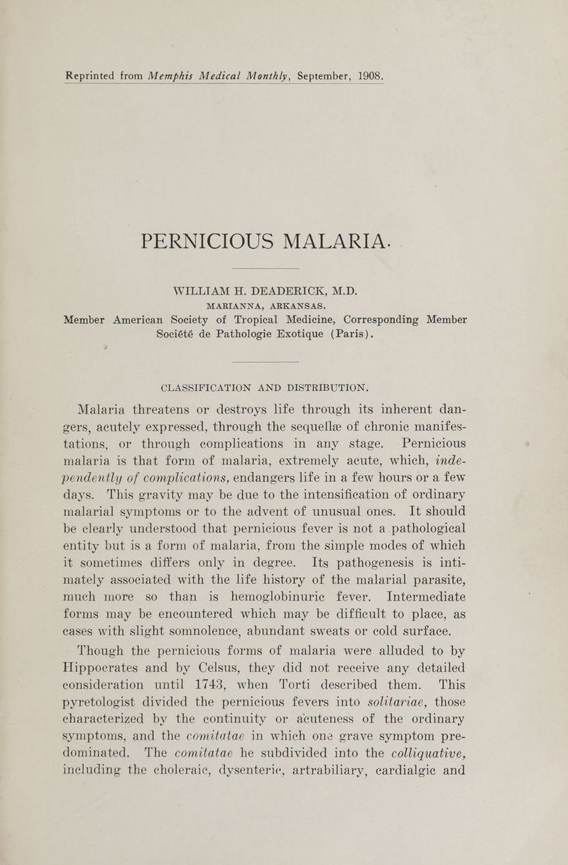Reprinted from Memphis Medical Monthly, September, 1908. PERNICIOUS MALARIA. WILLIAM H. DEADERICK, M.D. MARIANNA, ARKANSAS. Member American Society of Tropical Medicine, Corresponding Member Société de Pathologie Exotique (Paris). CLASSIFICATION AND DISTRIBUTION. Malaria threatens or destroys life through its inherent dan- gers, acutely expressed, through the sequelle of chronic manifes- tations, or through complications in any stage. Pernicious malaria is that form of malaria, extremely acute, which, onde- pendently of complications, endangers life in a few hours or a few days. This gravity may be due to the intensification of ordinary malarial symptoms or to the advent of unusual ones. It should be clearly understood that pernicious fever is not a.pathological entity but is a form of malaria, from the simple modes of which it sometimes differs only in degree. Its pathogenesis is inti- mately associated with the life history of the malarial parasite, much more so than is hemoglobinuriec fever. Intermediate forms may be encountered which may be difficult to place, as cases with slight somnolence, abundant sweats or cold surface. Though the pernicious forms of malaria were alluded to by Hippocrates and by Celsus, they did not receive any detailed consideration until 1743, when Torti described them. This pyretologist divided the pernicious fevers into solitariae, those characterized by the continuity or acuteness of the ordinary symptoms, and the comitatae in which one grave symptom pre- dominated. The comitatae he subdivided into the colliquative, including the choleraic, dysenteric, artrabiliary, cardialgic and