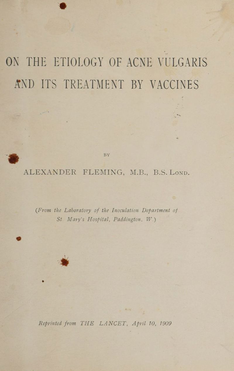ON THE ETIOLOGY OF ACNE VULGARIS SND ITS TREATMENT BY VACCINES 6 = ALEXANDER FLEMING, M.B., B.S. Lonp. (From the Laboratory of the Inoculation Department of St. Mary’s Hospital, Paddington, W.) Reprinted from THE LANCET, April 10, 1909