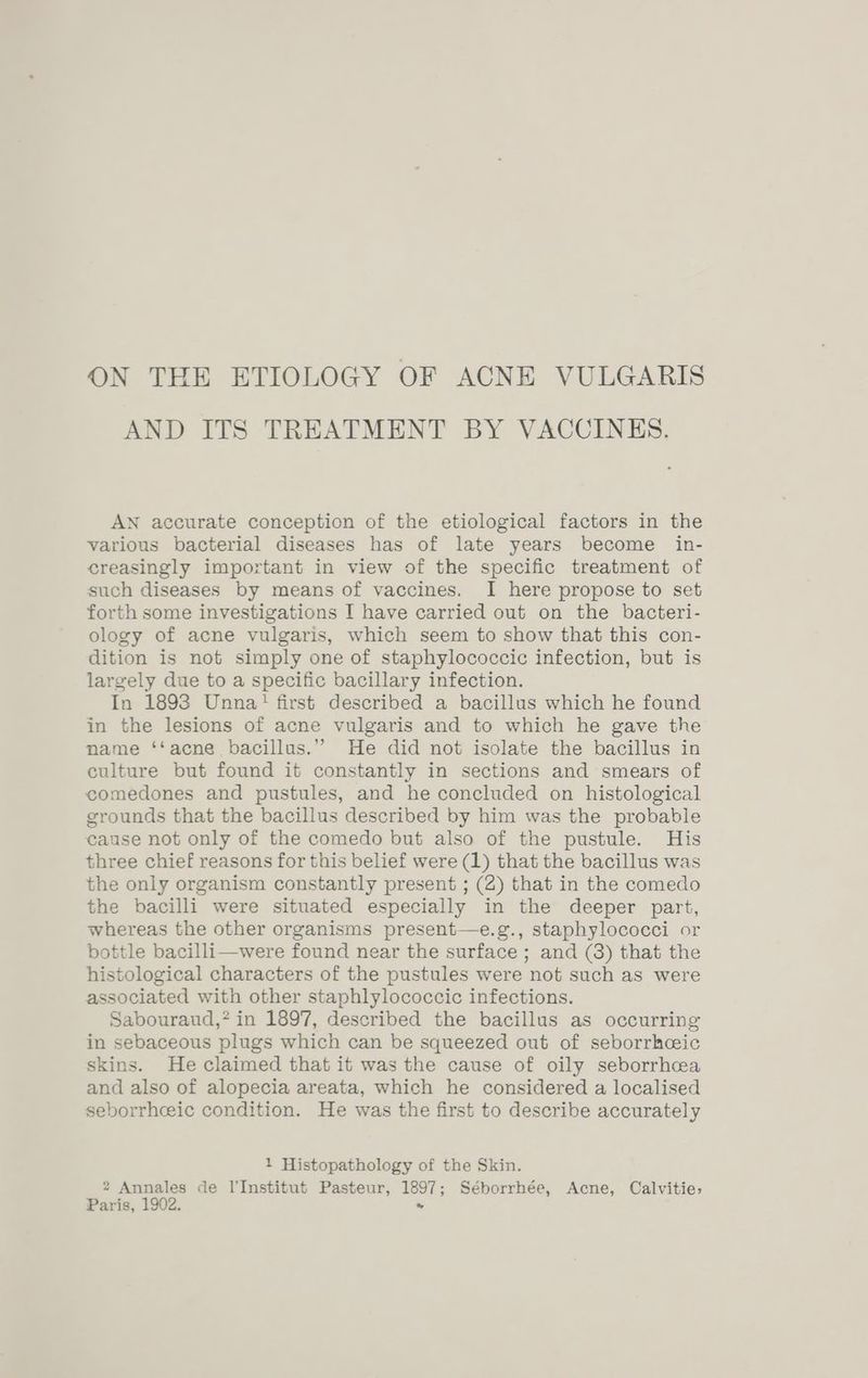 AND ITS TREATMENT BY VACCINES. AN accurate conception of the etiological factors in the various bacterial diseases has of late years become _ in- creasingly important in view of the specific treatment of such diseases by means of vaccines. I here propose to set forth some investigations I have carried out on the bacteri- ology of acne vulgaris, which seem to show that this con- dition is not simply one of staphylococcic infection, but is largely due to a specific bacillary infection. In 1893 Unna! first described a bacillus which he found in the lesions of acne vulgaris and to which he gave the name ‘‘acne bacillus.” He did not isolate the bacillus in culture but found it constantly in sections and smears of comedones and pustules, and he concluded on histological grounds that the bacillus described by him was the probable cause not only of the comedo but also of the pustule. His three chief reasons for this belief were (1) that the bacillus was the only organism constantly present ; (2) that in the comedo the bacilli were situated especially in the deeper part, whereas the other organisms present—e.g., staphylococci or bottle bacilli—were found near the surface ; and (8) that the histological characters of the pustules were not such as were associated with other staphlylococcic infections. Sabouraud,’ in 1897, described the bacillus as occurring in sebaceous plugs which can be squeezed out of seborrhceic skins. He claimed that it was the cause of oily seborrhcea and also of alopecia areata, which he considered a localised seborrheic condition. He was the first to describe accurately 1 Histopathology of the Skin. 2 Annales de l'Institut Pasteur, 1897; Séborrhée, Acne, Calvitie, Paris, 1902. .