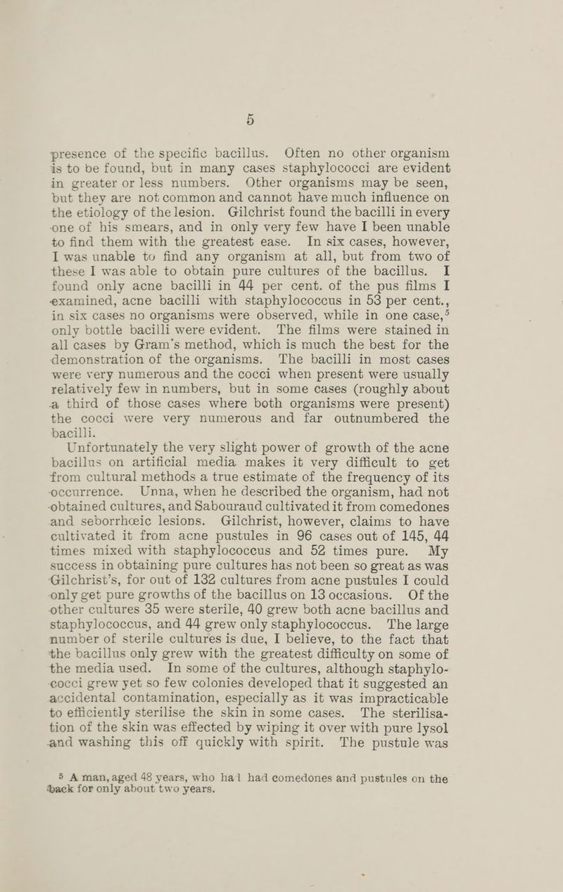 presence of the specific bacillus. Often no other organism is to be found, but in many cases staphylococci are evident in greater or less numbers. Other organisms may be seen, but they are not common and cannot have much influence on the etiology of thelesion. Gilchrist found the bacilli in every one of his smears, and in only very few have I been unable to find them with the greatest ease. In six cases, however, I was unable to find any organism at all, but from two of these I was able to obtain pure cultures of the bacillus. I found only acne bacilli in 44 per cent. of the pus films I examined, acne bacilli with staphylococcus in 53 per cent., in six cases no organisms were observed, while in one case,° only bottle bacilli were evident. The films were stained in all cases by Gram’s method, which is much the best for the demonstration of the organisms. The bacilli in most cases were very numerous and the cocci when present were usually relatively few in numbers, but in some cases (roughly about a third of those cases where both organisms were present) the cocci were very numerous and far outnumbered the bacilli. Unfortunately the very slight power of growth of the acne bacillus on artificial media makes it very difficult to get from cultural methods a true estimate of the frequency of its occurrence. Unna, when he described the organism, had not obtained cultures, and Sabouraud cultivated it from comedones and seborrheic lesions. Gilchrist, however, claims to have cultivated it from acne pustules in 96 cases out of 145, 44 times mixed with staphylococcus and 52 times pure. My success in obtaining pure cultures has not been so great as was Gilchrist’s, for out of 132 cultures from acne pustules I could only get pure growths of the bacillus on 13 occasions. Of the other cultures 35 were sterile, 40 grew both acne bacillus and staphylococcus, and 44 grew only staphylococcus. The large number of sterile cultures is due, I believe, to the fact that the bacillus only grew with the greatest difficulty on some of the media used. In some of the cultures, although staphylo- cocci grew yet so few colonies developed that it suggested an accidental contamination, especially as it was impracticable to efficiently sterilise the skin in some cases. The sterilisa- tion of the skin was effected by wiping it over with pure lysol and washing this off quickly with spirit. The pustule was 5 A man, aged 48 years, who hal had comedones and pustules on the ack for only about two years.