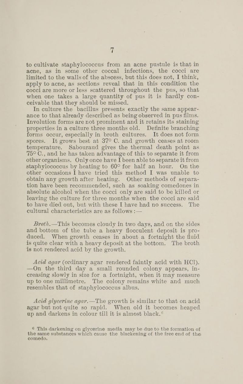 to cultivate staphylococcus from an acne pustule is that in acne, as in some other coccal infections, the cocci are limited to the walls of the abscess, but this does not, I think, apply to acne, as sections reveal that in this condition the cocci are more or less scattered throughout the pus, so that when one takes a large quantity of pus it is hardly con- ceivable that they should be missed. In culture the bacillus presents exactly the same appear- ance to that already described as being observed in pus films. Involution forms are not prominent and it retains its staining properties in a culture three months old. Definite branching forms occur, especially in broth cultures. It does not form spores. It grows best at 37° C. and growth ceases at room temperature. Sabouraud gives the thermal death point as 75° C., and he has taken advantage of this to separate it from other organisms. Only once have I been able to separate it from staphylococcus by heating to 60° for half an hour. On the other occasions I have tried this method I was unable to obtain any growth after heating. Other methods of separa- tion have been recommended, such as soaking comedones in absolute alcohol when the cocci only are said to be killed or leaving the culture for three months when the cocci are said to have died out, but with these I have had no success. The cultural characteristics are as follows :— Broth.—This becomes cloudy in two days, and on the sides and bottom of the tube a heavy flocculent deposit is pro- duced. When growth ceases in about a fortnight the fluid is quite clear with a heavy deposit at the bottom. The broth is not rendered acid by the growth. Acid agar (ordinary agar rendered faintly acid with HCl). —On the third day a small rounded colony appears, in- creasing slowly in size for a fortnight, when it may measure up to one millimetre. The colony remains white and much resembles that of staphylococcus albus. Acid glycerine agar.—The growth is similar to that on acid agar but not quite so rapid. When old it becomes heaped ap and darkens in colour till it is almost black.° 6 This darkening on glycerine media may be due to the formation of the same substances which cause the blackening of the free end of the: comedo.