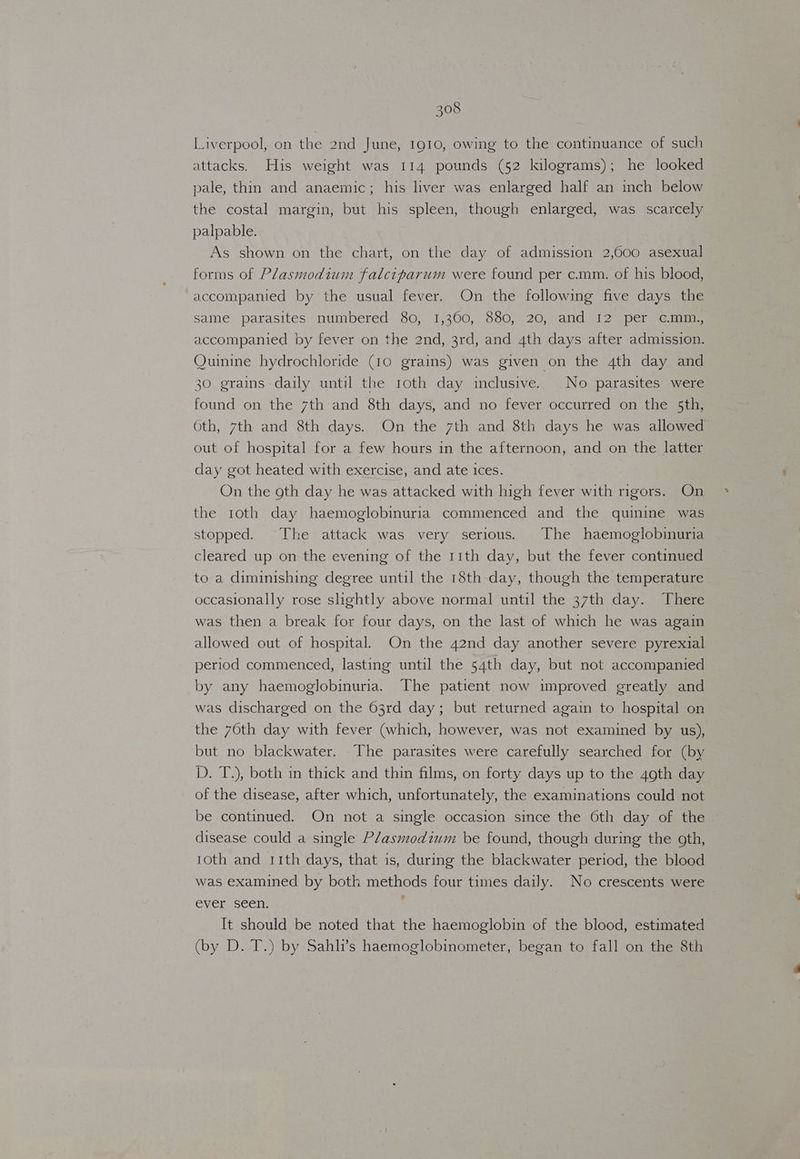 Liverpool, on the 2nd June, 1910, owing to the continuance of such attacks. His weight was 114 pounds (52 kilograms); he looked pale, thin and anaemic; his liver was enlarged half an inch below the costal margin, but his spleen, though enlarged, was scarcely palpable. As shown on the chart, on the day of admission 2,000 asexual forms of Plasmodium falciparum were found per c.mm. of his blood, accompanied by the usual fever. On the following five days the same parasites numbered 80, 1,360, 880, 20, and 12° per, ¢@mine accompanied by fever on the 2nd, 3rd, and 4th days after admission. Quinine hydrochloride (10 grains) was given on the 4th day and 30 grains daily until the 10th day inclusive. No parasites were found on the 7th and 8th days, and no fever occurred on the 5th, Oth, 7th and 8th days. On the 7th and 8th days he was allowed out of hospital for a few hours in the afternoon, and on the latter day got heated with exercise, and ate ices. On the oth day he was attacked with high fever with rigors. On the 1oth day haemoglobinuria commenced and the quinine was stopped. The attack was very serious. The haemoglobinuria cleared up on the evening of the 11th day, but the fever continued to a diminishing degree until the 18th day, though the temperature occasionally rose slightly above normal until the 37th day. There was then a break for four days, on the last of which he was again allowed out of hospital. On the 42nd day another severe pyrexial period commenced, lasting until the 54th day, but not accompanied by any haemoglobinuria. The patient now improved greatly and was discharged on the 63rd day; but returned again to hospital on the 76th day with fever (which, however, was not examined by us), but no blackwater. The parasites were carefully searched for (by D. T.), both in thick and thin films, on forty days up to the 4oth day of the disease, after which, unfortunately, the examinations could not be continued. On not a single occasion since the Oth day of the disease could a single Plasmodium be found, though during the goth, roth and 11th days, that is, during the blackwater period, the blood was examined by both methods four times daily. No crescents were ever seen. It should be noted that the haemoglobin of the blood, estimated (by D. T.) by Sahli’s haemoglobinometer, began to fall on the 8th