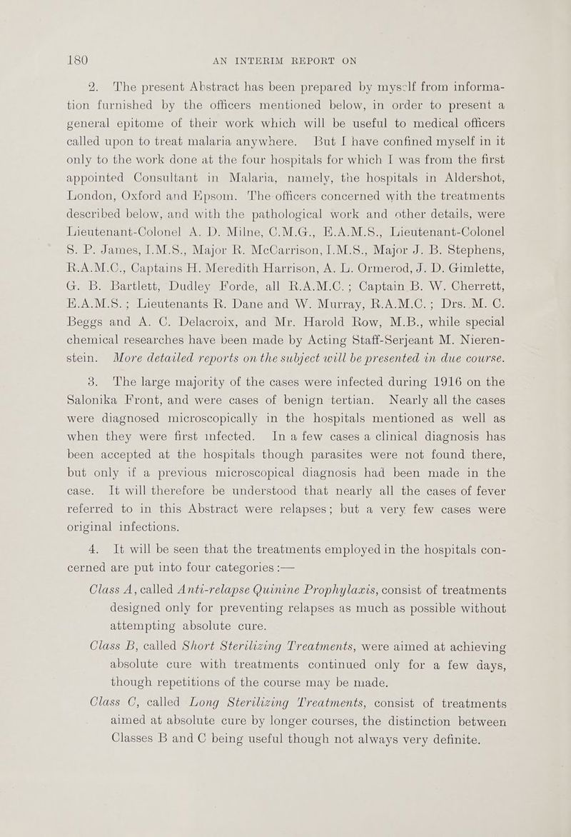 2. The present Abstract has been prepared by mysclf from informa- tion furnished by the officers mentioned below, in order to present a general epitome of their work which will be useful to medical officers called upon to treat malaria anywhere. But I have confined myself in it only to the work done at the four hospitals for which I was from the first appointed Consultant in Malaria, namely, the hospitals in Aldershot, London, Oxford and Kpsom. The officers concerned with the treatments described below, and with the pathological work and other details, were Tieutenant-Colonel A. D. Milne, C.M.G., E.A.M.S., Lieutenant-Colonel 5. P. James, I.M.S., Major R. McCarrison, I.M.8., Major J. B. Stephens, R.A.M.C., Captains H. Meredith Harrison, A. L. Ormerod, J. D. Gimlette, G. B. Bartlett, Dudley Forde, all R.A.M.C.; Captain B. W. Cherrett, H.A.M.S.; Lieutenants R. Dane and W. Murray, R.A.M.C.; Drs..M. C. Beggs and A. C. Delacroix, and Mr. Harold Row, M.B., while special chemical researches have been made by Acting Staff-Serjeant M. Nieren- stein. More detailed reports on the subject will be presented in due course. 3. The large majority of the cases were infected during 1916 on the Salonika Front, and were cases of benign tertian. Nearly all the cases were diagnosed microscopically in the hospitals mentioned as well as when they were first infected. In a few cases a clinical diagnosis has been accepted at the hospitals though parasites were not found there, but only if a previous microscopical diagnosis had been made in the case. It will therefore be understood that nearly all the cases of fever referred to in this Abstract were relapses; but a very few cases were original infections. 4. It will be seen that the treatments employed in the hospitals con- cerned are put into four categories :— Class A, called Anti-relapse Quimne Prophylaxis, consist of treatments designed only for preventing relapses as much as possible without attempting absolute cure. Class B, called Short Sterilizing Treatments, were aimed at achieving absolute cure with treatments continued only for a few days, though repetitions of the course may be made. Class C, called Long Sterilizing Treatments, consist of treatments aimed at absolute cure by longer courses, the distinction between Classes B and C being useful though not always very definite.