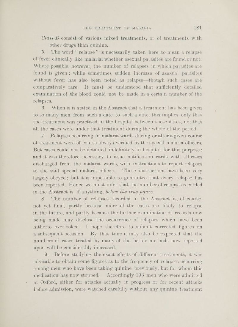 Class D consist of various mixed treatments, or of treatments with other drugs than quinine. b) o. ‘The word “relapse” is necessarily taken here to mean a relapse of fever clinically like malaria, whether asexual parasites are found or not. Where possible, however, the number of relapses in which parasites are found is given; while sometimes sudden increase of asexual parasites without fever has also been noted as relapse—though such cases are comparatively rare. It must be understood that sufficiently detailed examination of the blood could not be made in a certain number of the relapses. 6. When it is stated in the Abstract that a treatment has been given to so many men from such a date to such a date, this implies only that the treatment was practised in the hospital between those dates, not that all the cases were under that treatment during the whole of the period. 7. Relapses occurring in malaria wards during or after a given course of treatment were of course always verified by the special malaria officers. But cases could not be detained indefinitely in hospital for this purpose ; and it was therefore necessary to issue notification cards with all cases discharged from the malaria wards, with instructions to report relapses to the said special malaria officers. These instructions have been very largely obeyed; but it is impossible to guarantee that every relapse has been reported. Hence we must infer that the number of relapses recorded in the Abstract is, if anything, below the true figure. 8. The number of relapses recorded in the Abstract is, of course, not yet final, partly because more of the cases are likely to relapse in the future, and partly because the further examination of records now being made may disclose the occurrence of relapses which have been hitherto overlooked. I hope therefore to submit corrected figures on a subsequent occasion. By that time it may also be expected that the numbers of cases treated by many of the better methods now reported upon will be considerably increased. 9. Before studying the exact effects of different treatments, it was advisable to obtain some figures as to the frequency of relapses occurring among men who have been taking quinine previously, but for whom this medication has now stopped. Accordingly 193 men who were admitted at Oxford, either for attacks actually in progress or for recent attacks before admission, were watched carefully without any quinine treatment