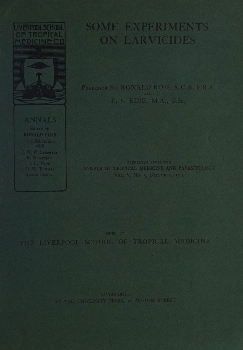 ; ae : - “SOME | | EXPERIMEN Ts MEDICINE CE ON LARVICIDES - - Promssn Sia RONALD ROSS, et RRS. AND B: _ EDIE, M.A., ‘BSc ANNALS |~. “Edited by 5 - RONALD ROSS ~ “in collaboration... MEE GP oRaso: 42 JOWeW) Srepiens R, Newstkap «- - S Wis, Poop’ EL W. Tuomas ~ Axton Brzinz | “REPRINTED FROM: THE ANNALS OF ‘TROPICAL MEDICINE AND PARASITOLOG ps ai | Vou. VA No. 3s Decemprr, IQiI © SUED Ben OPP LIVERPOOL § SCHOOL OF TROPICAL L MEDICINE