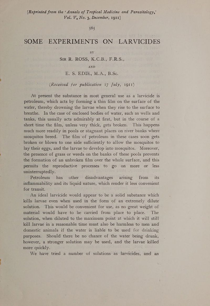 [Reprinted from the ‘Annals of Tropical Medicine and Parasitology,’ Vol. V, No. 3, December, 1911} 385 SOME EXPERIMENTS ON LARVICIDES BY SiO RiWROSS)K..C:BieF- Ri S:, AND Pee Noe eC. (Receeved for publication 17 July, 1911) At present the substance in most general use as a larvicide is petroleum, which acts by forming a thin film on the surface of the water, thereby drowning the larvae when they rise to the surface to breathe. In the case of enclosed bodies of water, such as wells and tanks, this usually acts admirably at first, but in the course of a short time the film, unless very thick, gets broken. This happens much more readily in pools or stagnant places on river banks where mosquitos breed. The film of petroleum in these cases soon gets broken or blown to one side sufficiently to allow the mosquitos to lay their eggs, and the larvae to develop into mosquitos. Moreover, the presence of grass or weeds on the banks of these pools prevents the formation of an unbroken film over the whole surface, and this permits the reproductive processes to go on more or less uninterruptedly. : | | Petroleum has other disadvantages arising from its inflammability and its liquid nature, which render it less convenient for transit. An ideal larvicide would appear to be a solid substance which kills larvae even when used in the form of an extremely dilute solution. This would be convenient for use, as no great weight of material would have to be carried from place to place. The solution, when diluted to the maximum point at which it will still kill larvae in a reasonable time must also be harmless to men and domestic animals if the water is liable to be used for drinking purposes. Should there be no chance of the water being drunk, however, a stronger solution may be used, and the larvae killed more quickly. We have tried a number of solutions as larvicides, and an