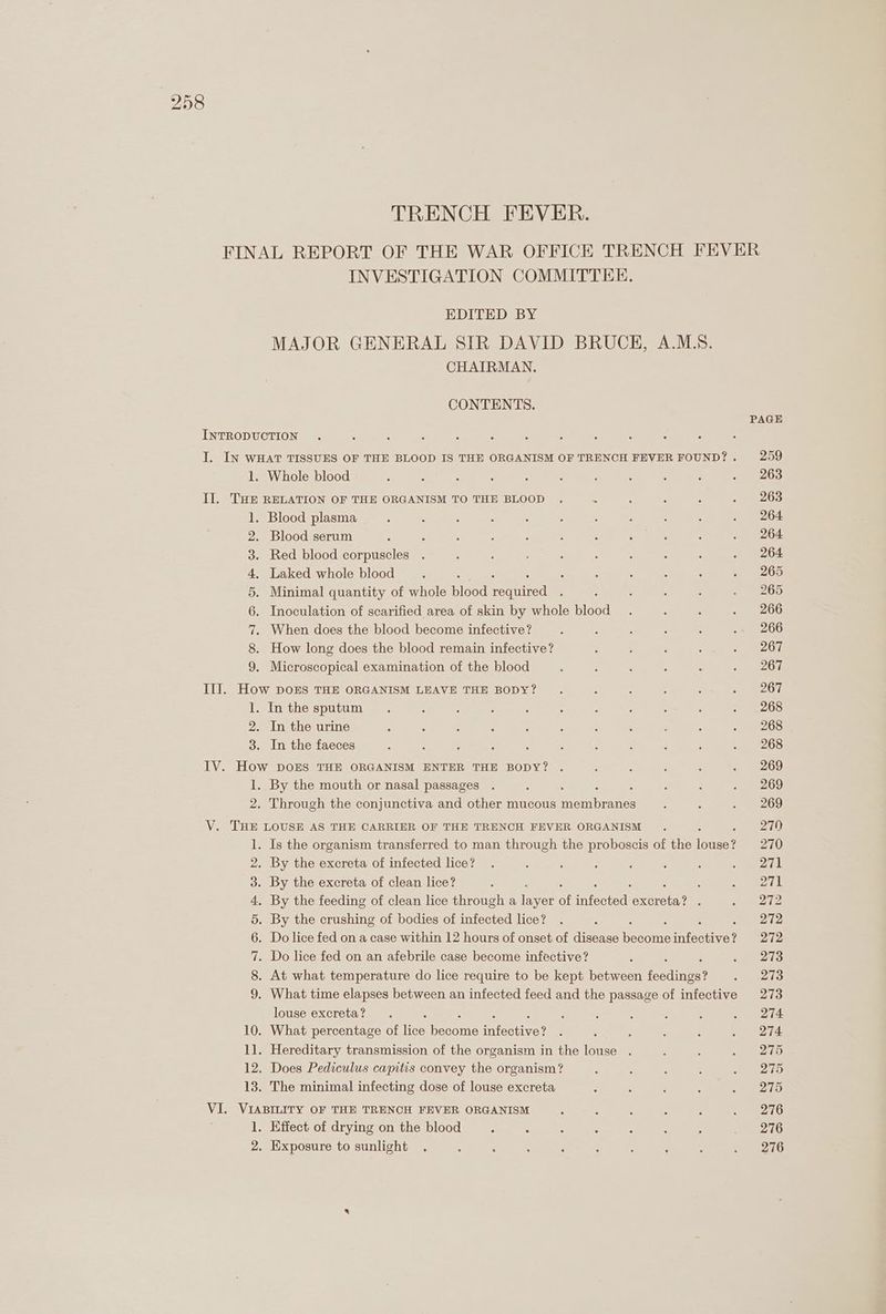 TRENCH FEVER. FINAL REPORT OF THE WAR OFFICE TRENCH FEVER INVESTIGATION COMMITTEE. EDITED BY MAJOR GENERAL SIR DAVID BRUCE, A.MLS. CHAIRMAN. CONTENTS. PAGE INTRODUCTION I. IN WHAT TISSUES OF THE BLOOD IS THE ORGANISM OF TRENCH FEVER FOUND?. 259 1. Whole blood : ; : : : : ; : ; ‘ »~ +263 II. THE RELATION OF THE ORGANISM TO THE BLOOD . ; : : : 63) 1. Blood plasma : : ; ‘ : ; ; ; : 5 . 264 2. Blood serum ; : ; : : : 3 : ; : . 264 3. Red blood corpuscles . : : ; : : : ; : . 264 4. Laked whole blood : ‘ : : : : ‘ . 265 5. Minimal quantity of whole blood veunitad : : : : : . 265 6. Inoculation of scarified area of skin by whole blood . : ; . 266 7. When does the blood become infective? : : : ; : ~« 266 8. How long does the blood remain infective? ‘ i : ; 2 e267 9. Microscopical examination of the blood : : ; : : . 267 II]. How DOES THE ORGANISM LEAVE THE BODY? . : : : : 2 20r 1. Inthe sputum. , ; é ; 5 ; : : 5 . 268 2. In the urine ‘ : : ; : : : : : : . 268 3. In the faeces : ‘ ; ; : : . : : : E208 IV. How DOES THE ORGANISM ENTER THE BODY? . : : 3 ; . 269 1. By the mouth or nasal passages . : : , : . 269 2. Through the conjunctiva and other mucous meric ; ‘ Po e269) V. THE LOUSE AS THE CARRIER OF THE TRENCH FEVER ORGANISM . 3 270 1. Is the organism transferred to man through the proboscis of the longa? 270 2. By the excreta of infected lice? . : : ; ; ‘ : arf 3. By the excreta of clean lice? : : coe ok 4. By the feeding of clean lice through a ier of SEN AGE arbon? ‘ ee 5. By the crushing of bodies of infected lice? . ‘ 272 6. Do lice fed on a case within 12 hours of onset of disease peeoine infective? 272 7. Do lice fed on an afebrile case become infective? ; aes 8. At what temperature do lice require to be kept between feedings ras: 9. What time elapses between an infected feed and the passage of infective 273 louse excreta? . ‘ : ‘ ; 3 ; . 274 10. What percentage of lice meant infoutive? : ‘ ‘ : : . 274 1]. Hereditary transmission of the organism in the louse . : : » A 2To 12. Does Pediculus capitis convey the organism? : : ; : a 290 13. The minimal infecting dose of louse excreta : : : . . 275 VI. VIABILITY OF THE TRENCH FEVER ORGANISM : : ‘ 5 : = 216 1. Effect of drying on the blood : : : : : : : _ 276 2. Exposure to sunlight . : : ' : ; : : : ~ 216
