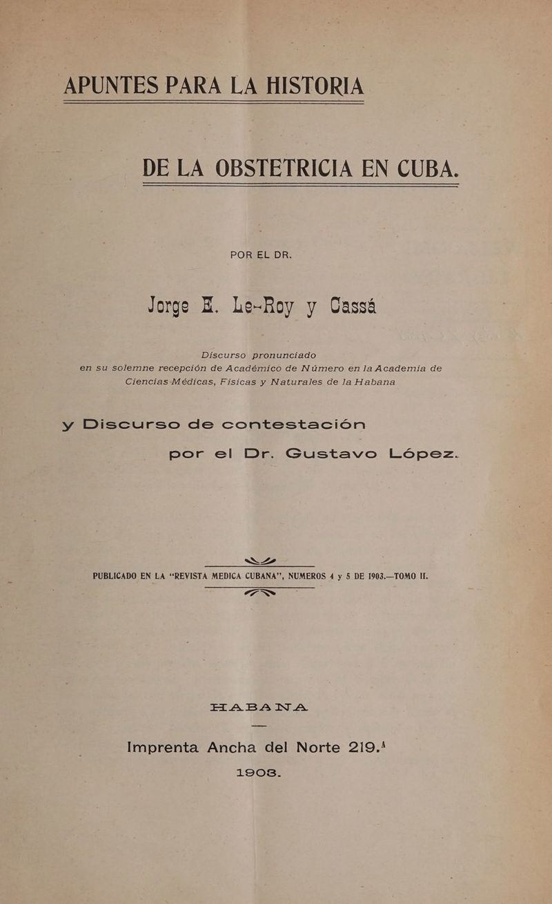 APUNTES PARA LA HISTORIA -_ DE LA OBSTETRICIA EN CUBA. POREREDR: Jorge E. Le-Boy y Cassá Discurso pronunciado en su solemne recepción de Académico de Número en la Academia de Ciencias Médicas, Físicas y Naturales de la Habana y Discurso de contestación por el Dr. Gustavo López. Ns PUBLICADO EN LA “REVISTA MEDICA CUBANA”, NUMEROS 4 y 5 DE 1903.—TOMO Il. e No HABADA Imprenta Ancha del Norte 219.* 1903.