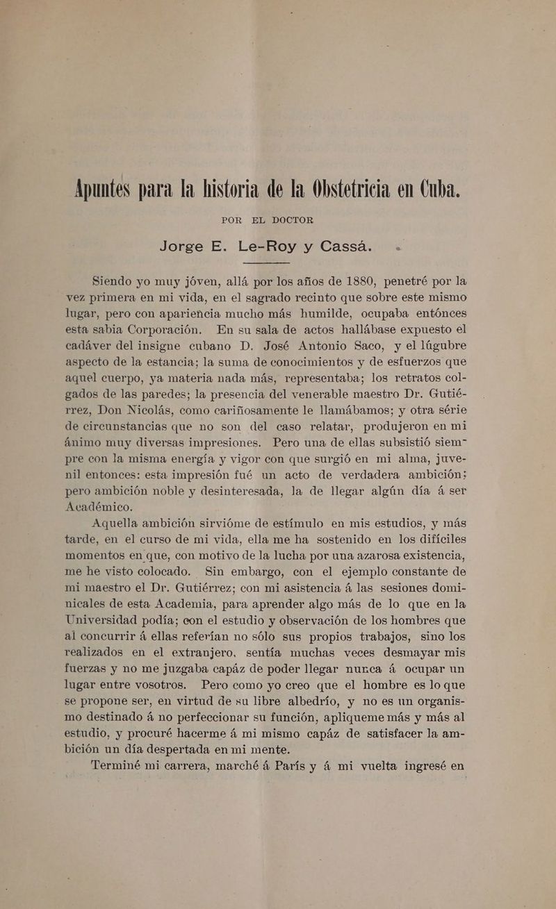 Apuntes para la historia de la Obstetricia en Cuba. POR EL DOCTOR Jorge E. Le-Roy y Cassá. + Siendo yo muy jóven, allá por los años de 1880, penetré por la vez primera en mi vida, en el sagrado recinto que sobre este mismo lugar, pero con apariencia mucho más humilde, ocupaba entónces esta sabia Corporación. En su sala de actos hallábase expuesto el cadáver del insigne cubano D. José Antonio Saco, y el lúgubre aspecto de la estancia; la suma de conocimientos y de esfuerzos que aquel cuerpo, ya materia nada más, representaba; los retratos col- gados de las paredes; la presencia del venerable maestro Dr. Gutié- rrez, Don Nicolás, como cariñosamente le llamábamos; y otra série de circunstancias que no son del caso relatar, produjeron en mi ánimo muy diversas impresiones. Pero una de ellas subsistió siem” pre con la misma energía y vigor con que surgió en mi alma, juve- nil entonces: esta impresión fué un acto de verdadera ambición; pero ambición noble y desinteresada, la de llegar algún día á ser Académico. Aquella ambición sirvióme de estímulo en mis estudios, y más tarde, en el curso de mi vida, ella me ha sostenido en los difíciles momentos en que, con motivo de la lucha por una azarosa existencia, me he visto colocado. Sin embargo, con el ejemplo constante de mi maestro el Dr. Gutiérrez; con mi asistencia á las sesiones domi- nicales de esta Academia, para aprender algo más de lo que en la Universidad podía; con el estudio y observación de los hombres que al concurrir á ellas referían no sólo sus propios trabajos, sino los realizados en el extranjero, sentía muchas veces desmayar mis fuerzas y no me juzgaba capáz de poder llegar nurca á ocupar un lugar entre vosotros. Pero como yo creo que el hombre es lo que se propone ser, en virtud de su libre albedrío, y no es un organis- mo destinado á no perfeccionar su función, apliqueme más y más al estudio, y procuré hacerme á mi mismo capáz de satisfacer la am- bición un día despertada en mi mente. Terminé mi carrera, marché á París y 4 mi vuelta ingresé en