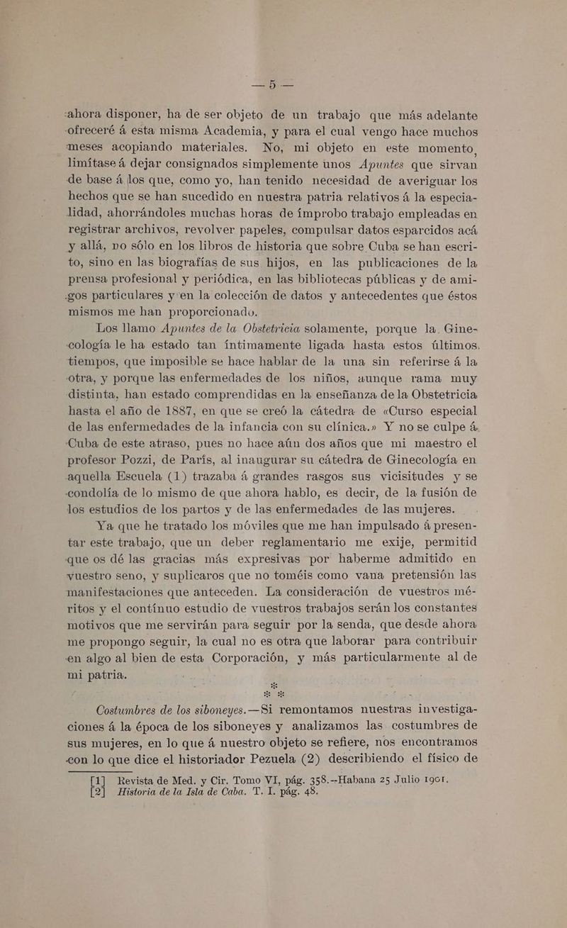 me... «ahora disponer, ha de ser objeto de un trabajo que más adelante -ofreceré á esta misma Academia, y para el cual vengo hace muchos meses acopiando materiales. No, mi objeto en este momento, limítase á dejar consignados simplemente unos Apuntes que sirvan de base á los que, como yo, han tenido necesidad de averiguar los hechos que se han sucedido en nuestra patria relativos á la especia- lidad, ahorrándoles muchas horas de ímprobo trabajo empleadas en registrar archivos, revolver papeles, compulsar datos esparcidos acá y allá, vo sólo en los libros de historia que sobre Cuba se han escri- to, sino en las biografías de sus hijos, en las publicaciones de la prensa profesional y periódica, en las bibliotecas públicas y de ami- gos particulares yen la colección de datos y antecedentes que éstos mismos me han proporcionado. Los llamo Apuntes de la Obstetricia solamente, porque la, Gine- cología le ha estado tan íntimamente ligada hasta estos últimos, tiempos, que imposible se hace hablar de la una sin referirse á la Obra, y porque las enfermedades de los niños, aunque rama muy distinta, han estado comprendidas en la enseñanza de la Obstetricia hasta el año de 1887, en que se creó la cátedra de «Curso especial de las enfermedades de la infancia con su clínica.» Y no se culpe á, Cuba de este atraso, pues no hace aún dos años que mi maestro el profesor Pozzi, de París, al inaugurar su cátedra de Ginecología en aquella Escuela (1) trazaba á grandes rasgos sus vicisitudes y se condolía de lo mismo de que ahora hablo, es decir, de la fusión de los estudios de los partos y de las enfermedades de las mujeres. Ya que he tratado los móviles que me han impulsado á presen- tar este trabajo, que un deber reglamentario me exije, permitid que os dé las gracias más expresivas por haberme admitido en vuestro seno, y suplicaros que no toméis como vana pretensión las manifestaciones que anteceden. La consideración de vuestros mé- ritos y el contínuo estudio de vuestros trabajos serán los constantes motivos que me servirán para seguir por la senda, que desde ahora me propongo seguir, la cual no es otra que laborar para contribuir en algo al bien de esta Corporación, y más particularmente al de mi patria. Costumbres de los siboneyes. —Si remontamos nuestras investiga- ciones á la época de los siboneyes y analizamos las costumbres de sus mujeres, en lo que á nuestro objeto se refiere, nos encontramos <on lo que dice el historiador Pezuela (2) describiendo el físico de [1] Revista de Med. y Cir. Tomo VI, pág. 358.--Habana 25 Julio 1901.