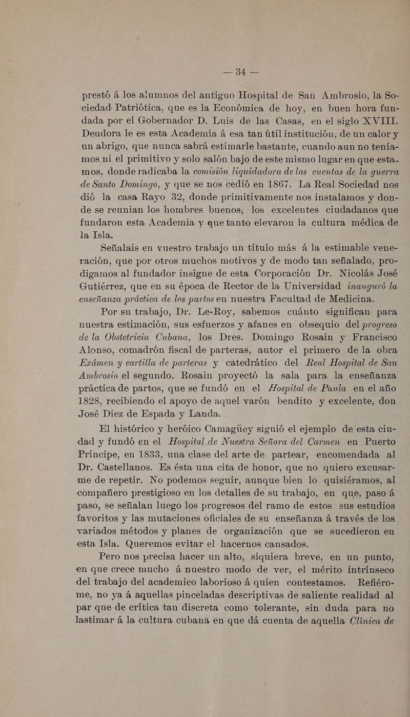 EA prestó á los alumnos del antiguo Hospital de San Ambrosio, la So- ciedad Patriótica, que es la Económica de hoy, en buen hora fun- dada por el Gobernador D. Luis de las Casas, en el siglo XVIII. Deudora le es esta Academia á esa tan útil institución, de un calor y un abrigo, que nunca sabrá estimarle bastante, cuando aun no tenía- mos ni el primitivo y solo salón bajo de este mismo lugar en que esta- mos, donde radicaba la comisión liquidadora de las cuentas de la guerra de Santo Domingo, y que se nos cedió en 1867. La Real Sociedad nos dió la casa Rayo 32, donde primitivamente nos instalamos y don- de se reunian los hombres buenos; los excelentes ciudadanos que fundaron esta Academia y que tanto elevaron la cultura médica de la Isla. Señalais en vuestro trabajo un título más á la estimable vene- ración, que por otros muchos motivos y de modo tan señalado, pro- digamos al fundador insigne de esta Corporación Dr. Nicolás José Gutiérrez, que en su época de Rector de la Universidad ¿nauguró la enseñanza práctica de los partos en nuestra Facultad de Medicina. Por su trabajo, Dr. Le-Roy, sabemos cuánto significan para nuestra estimación, sus esfuerzos y afanes en obsequio del progreso de la Obstetricia Cubana, los Dres. Domingo Rosain y Francisco Alonso, comadrón fiscal de parteras, autor el primero de la obra Exámen y cartilla de parteras y catedrático del. Real Hospital de San Ambrosio el segundo. Rosain proyectó la sala para la enseñanza práctica de partos, que se fundó en el ZZospital de Paula en el año 1828, recibiendo el apoyo de aquel varón bendito y excelente, don José Diez de Espada y Landa. El histórico y heróico Camagitey siguió el ejemplo de esta ciu- dad y fundó en el Hospital de Nuestra Señora del Carmen en Puerto Príncipe, en 1833, una clase del arte de partear, encomendada al Dr. Castellanos. Es ésta una cita de honor, que no quiero excusar- me de repetir. No podemos seguir, aunque bien lo quisiéramos, al compañero prestigioso en los detalles de su trabajo, en que, paso á paso, se señalan luego los progresos del ramo de estos sus estudios favoritos y las mutaciones oficiales de su enseñanza á través de los variados métodos y planes de organización que se sucedieron en esta Isla. Queremos evitar el hacernos cansados. Pero nos precisa hacer un alto, siquiera breve, en un punto, en que crece mucho á nuestro modo de ver, el mérito intrínseco del trabajo del academico laborioso 4 quien contestamos. Refiéro- me, no ya á aquellas pinceladas descriptivas de saliente realidad al par que de crítica tan discreta como tolerante, sin duda para no lastimar á la cultura cubana en que dá cuenta de aquella Olínica de
