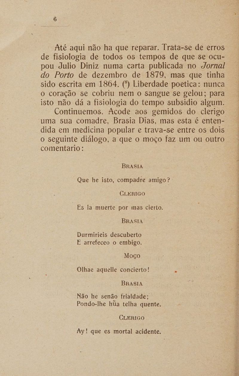Até aqui não ha que reparar. Trata-se de erros de fisiologia de todos os tempos de que se ocu- pou Julio Diniz numa carta publicada no Jornal do Porto de dezembro de 1879, mas que tinha o coração se cobriu nem o sangue se gelou; para isto não dá a fisiologia do tempo subsidio algum. Continuemos. Acode aos gemidos do clerigo uma sua comadre, Brasia Dias, mas esta é enten- dida em medicina popular e trava-se entre os dois o seguinte diálogo, a que o moço faz um ou outro comentario: BRASIA Que he isto, compadre amigo? CLERIGO “Es la muerte por mas cierto. BRASIA. Durmirieis descuberto E arrefeceo o embigo. Moço Olhae aquelle concierto! á BRrASIA Não he senão frialdade; Pondo-lhe hua telha quente. CLERIGO Ay! que es mortal acidente. sô; si TE RR