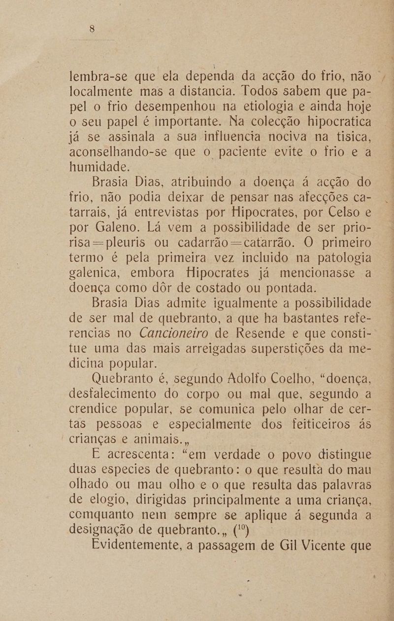 lembra-se que ela dependa da acção do frio, não | localmente mas a distancia. Todos sabem que pa- pel o frio desempenhou na etiologia e ainda hoje o seu papel é importante. Na colecção hipocratica já se assinala a sua influencia nociva na tísica, aconselhando-se que o paciente evite o frio e a humidade. Brasia Dias, atribuindo a doença à acção do trio, não podia deixar de pensar nas afecções ca- tarrais, já entrevistas por Hipocrates, por Celso e por Galeno. Lá vem a possibilidade de ser prio- risa=pleuris ou cadarrão=-catarrão. O primeiro termo é pela primeira vez incluido na patologia galenica, embora Hipocrates já mencionasse a doença como dôr de costado ou pontada. Brasia Dias admite igualmente a possibilidade de ser mal de quebranto, a que ha bastantes rete- rencias no Cancioneiro de Resende e que consti- tue uma das mais arreigadas superstições da me- dicina popular. Quebranto é, segundo Adolfo Coelho, “doença, destalecimento do corpo ou mal que, segundo a crendice popular, se comunica pelo olhar de cer- tas pessoas e especialmente dos feiticeiros às crianças e animais., E acrescenta: “em verdade o povo distingue duas especies de quebranto: o que resulta do mau olhado ou mau olho e o que resulta das palavras de elogio, dirigidas principalmente a uma criança, comquanto nem sempre se aplique á segunda a designação de quebranto., (') Evidentemente, a passagem de Gil Vicente que