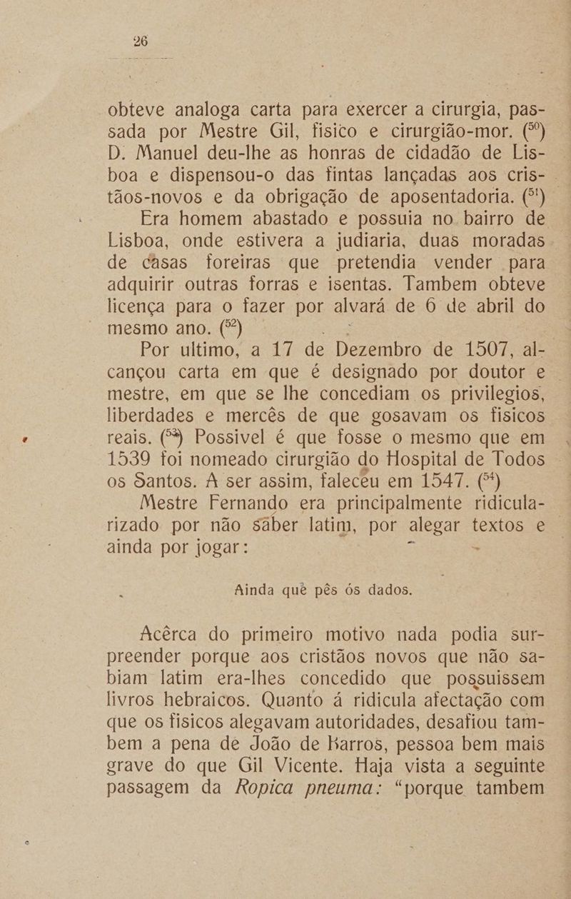 obteve analoga carta para exercer a cirurgia, pas- sada por Mestre Gil, fisico e cirurgião-mor. (*) D. Manuel deu-lhe as honras de cidadão de Lis- | boa e dispensou-o das tintas lançadas aos cris- tãos-novos e da obrigação de aposentadoria. (*) Era homem abastado e possuia no. bairro de Lisboa, onde estivera a judiaria, duas moradas de casas foreiras que pretendia vender para adquirir outras forras e isentas. Tambem obteve licença para o fazer por alvará de O de abril do mesmo ano. (*) | Por ultimo, a 17 de Dezembro de 1507, al- cançou carta em que é designado por doutor e mestre, em que se lhe concediam os privilegios, liberdades e mercês de que gosavam os físicos reais. (*) Possivel é que fosse o mesmo que em 1539 toi nomeado cirurgião do Hospital de Todos os Santos. À ser assim, faleceu em 1547. ES) Mestre Fernando era principalmente ridicula- rizado por não saber latim, por alegar textos e ainda por jogar: - Ainda quê pês ós dados. Acêrca do primeiro motivo nada podia sur- preender porque aos cristãos novos que não sa- biam latim era-lhes concedido que possuissem livros hebraicos. Quanto á ridicula afectação com que os físicos alegavam autoridades, desafiou tam- bem a pena de João de harros, pessoa bem mais grave do que Gil Vicente. Haja vista a seguinte passagem da kRopica pneuma: “porque tambem