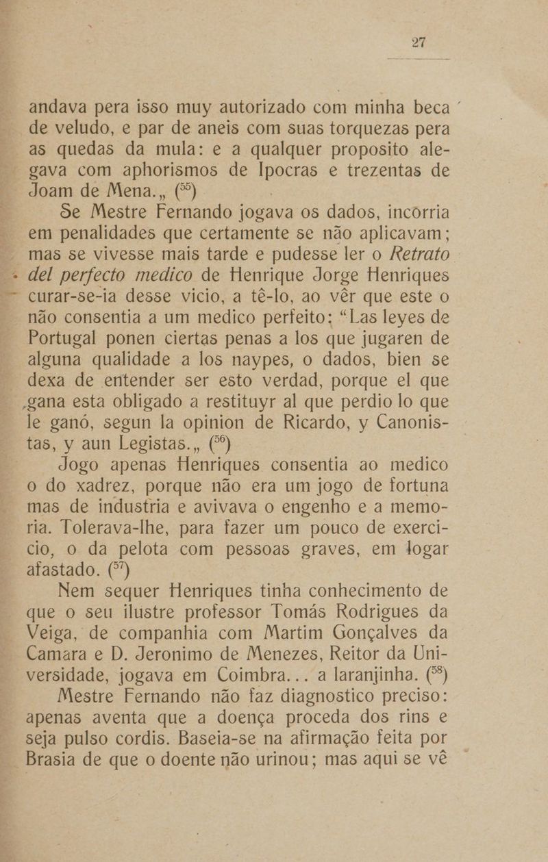 “4 es A EE o. Ro Es. 4 eidaE 27 andava pera isso muy autorizado com minha beca ' de veludo, e par de aneis com suas torquezas pera as quedas da mula: e a qualquer proposito ale- gava com aphorismos de Eneas e trezentas de Joam de Mena., (*) de Mestre Fernando jogava os dados, incorria em penalidades que certamente se não aplicavam; mas se vivesse mais tarde e pudesse ler o Retrato . del perfecto medico de Henrique Jorge Henriques curar-se-ia desse vicio, a tê-lo, ao vêr que este o não consentia a um medico perfeito; “Las leyes de Portugal ponen ciertas penas a los que jugaren de ong qualidade a los naypes, o dados, bien se dexa de entender ser esto verdad, porque el que -gana esta obligado a restituyr al que perdio lo que le ganó, segun la opinion de Ricardo, y Canonis- tas, y aun Legistas., (*) Jogo apenas Henriques consentia ao medico o do xadrez, porque não era um jogo de fortuna mas de industria e avivava o engenho e a memo- ria. Tolerava-lhe, para fazer um pouco de exerci- cio, o da pelota com pessoas graves, em logar afastado. (*) Nem sequer Henriques tinha conhecimento de que o seu ilustre professor Tomás Rodrigues da Veiga, de companhia com Martim Gonçalves da Camara e D. Jeronimo de Menezes, Reitor da Uni- versidade, jogava em Coimbra... a laranjinha. (*) Mestre Fernando não faz diagnostico preciso: apenas aventa que a doença proceda dos rins e seja pulso cordis. Baseia-se na afirmação feita por