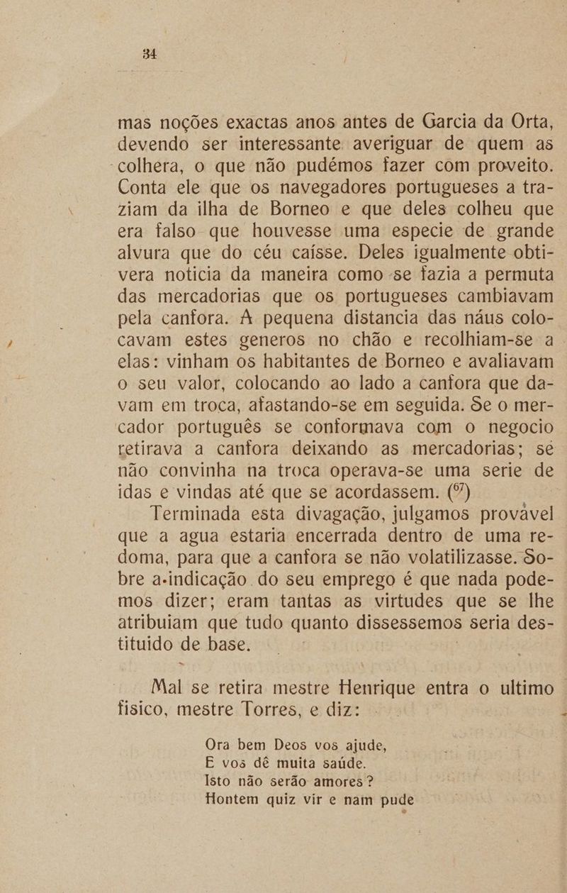 mas noções exactas anos antes de Garcia da Orta, devendo ser interessante averiguar de quem as “colhera, o que não pudémos fazer com proveito. Conta ele que os navegadores portugueses a tra- ziam da ilha de Borneo e que deles colheu que era falso que houvesse uma especie de grande alvura que do céu caísse. Deles igualmente obti- vera notícia da maneira como -se fazia a permuta das mercadorias que os portugueses cambiavam pela canfora. À pequena distancia das náus colo- cavam estes generos no chão e recolhiam-se a. elas: vinham os habitantes de Borneo e avaliavam o seu valor, colocando ao lado a cantora que da- vam em troca, afastando-se em seguida. de o mer- cador português se contormava com o negocio retirava a canfora deixando as mercadorias; se não convinha na troca operava-se uma serie de idas e vindas até que se acordassem. (”) Terminada esta divagação, julgamos provavel que a agua estaria encerrada dentro de uma re- doma, para que a canfora se não volatilizasse. So- bre a-indicação do seu emprego é que nada pode- mos dizer; eram tantas as virtudes que se lhe atribuiam que tudo quanto dissessemos seria des- tituido de base. Mal se retira mestre Henrique entra o ultimo . fisico, mestre Torres, e diz: Ora bem Deos vos ajude, E vos dê muita saúde. Isto não serão amores ? Hontem quiz vir e nam pude