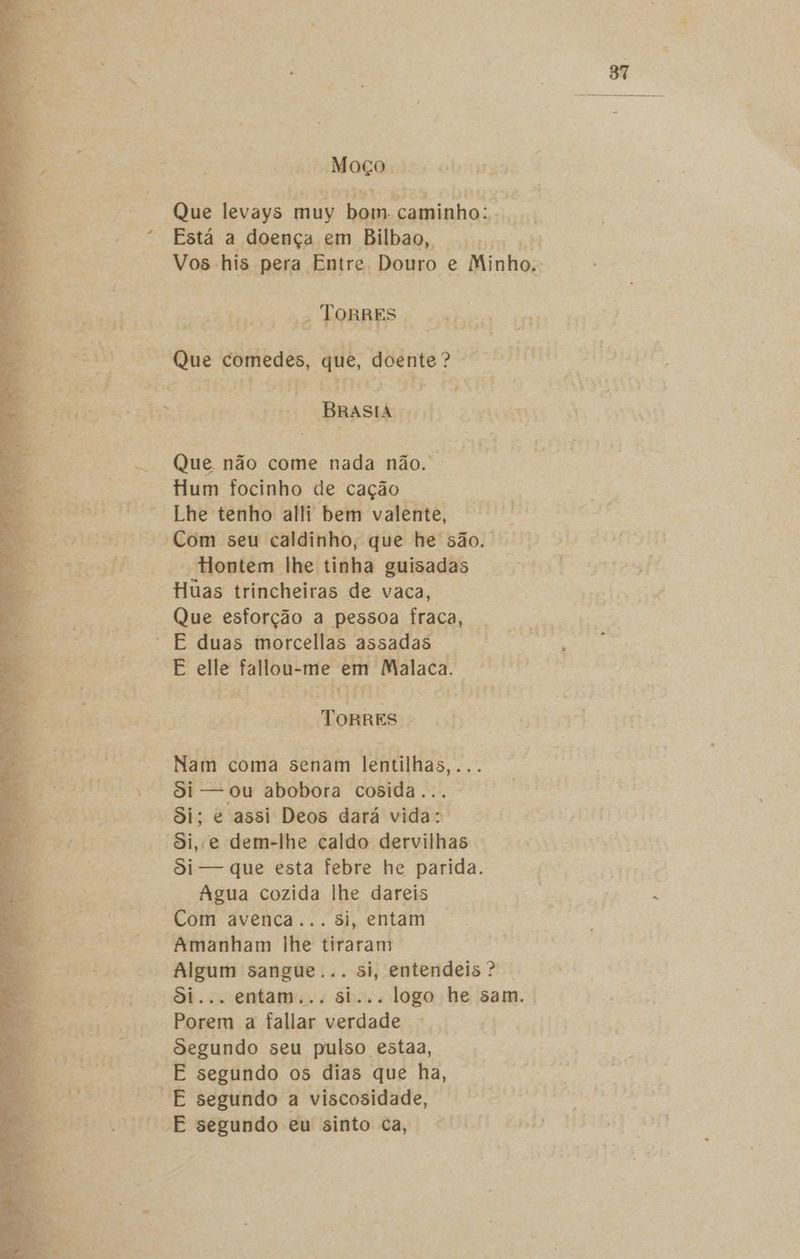 Moço Que levays. muy dom. “caminho: . Está a doença em Bilbao, o Vos his pera Entre Douro e Minho. - ToRRES a comedes, que, nisi Emas Que não come nada não. Hum focinho de cação. Lhe tenho alli bem valente, “Hontem lhe tinha guisadas Huas trincheiras de vaca, Que esforção a pessoa Íraca, | E elle fallou- me em Malaca. Tétid TorREs Nam coma senam lentilhas,... Si — ou abobora cosida. Si; e assi Deos dará vida: Si, e dem-lhe caldo dervilhas Si — que esta febre he parida. | Agua cozida lhe dareis A E Com avenca... si, entam Amanham lhe tiraram Algum sangue... si, entendeis? | Si... entam... si... logo he sam. Porem a fallar verdade Segundo seu pulso estaa, E segundo os dias que ha, E segundo eu sinto ca,