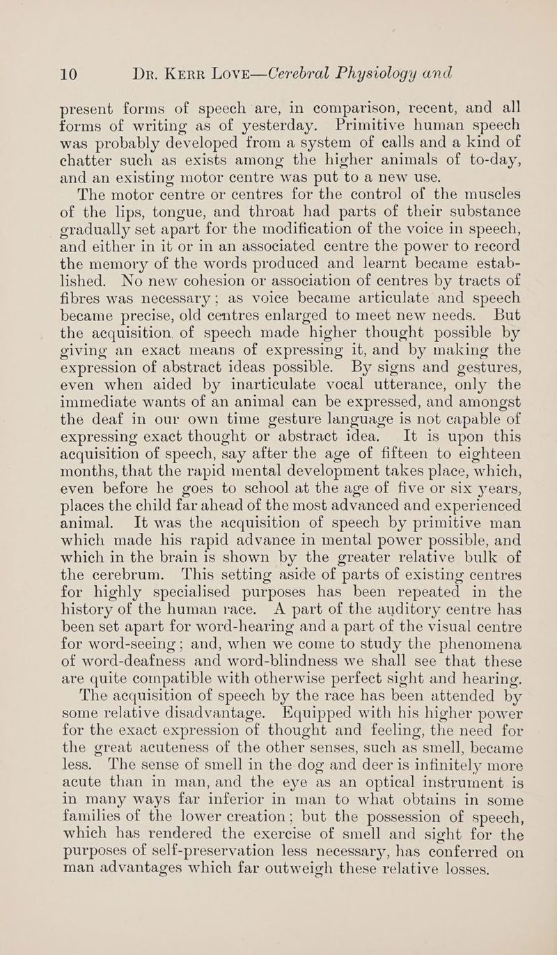 present forms of speech are, in comparison, recent, and all forms of writing as of yesterday. Primitive human speech was probably developed from a system of calls and a kind of chatter such as exists among the higher animals of to-day, and an existing motor centre was put to a new use. The motor centre or centres for the control of the muscles of the lips, tongue, and throat had parts of their substance gradually set apart for the modification of the voice in speech, and either in it or in an associated centre the power to record the memory of the words produced and learnt became estab- lished. No new cohesion or association of centres by tracts of fibres was necessary; aS voice became articulate and speech became precise, old centres enlarged to meet new needs. But the acquisition. of speech made higher thought possible by giving an exact means of expressing it, and by making the expression of abstract ideas possible. By signs and gestures, even when aided by inarticulate vocal utterance, only the immediate wants of an animal can be expressed, and amongst the deaf in our own time gesture language is not capable of expressing exact thought or abstract idea. It is upon this acquisition of speech, say after the age of fifteen to eighteen months, that the rapid mental development takes place, which, even before he goes to school at the age of five or six years, places the child far ahead of the most advanced and experienced animal. It was the acquisition of speech by primitive man which made his rapid advance in mental power possible, and which in the brain is shown by the greater relative bulk of the cerebrum. This setting aside of parts of existing centres for highly specialised purposes has been repeated in the history of the human race. <A part of the auditory centre has been set apart for word-hearing and a part of the visual centre for word-seeing ; and, when we come to study the phenomena of word-deafness and word-blindness we shall see that these are quite compatible with otherwise perfect sight and hearing. The acquisition of speech by the race has been attended by some relative disadvantage. Equipped with his higher power for the exact expression of thought and feeling, the need for the great acuteness of the other senses, such as smell, became less. The sense of smell in the dog and deer is infinitely more acute than in man, and the eye as an optical instrument is in many ways far inferior in man to what obtains in some families of the lower creation; but the possession of speech, which has rendered the exercise of smell and sight for the purposes of self-preservation less necessary, has conferred on man advantages which far outweigh these relative losses.