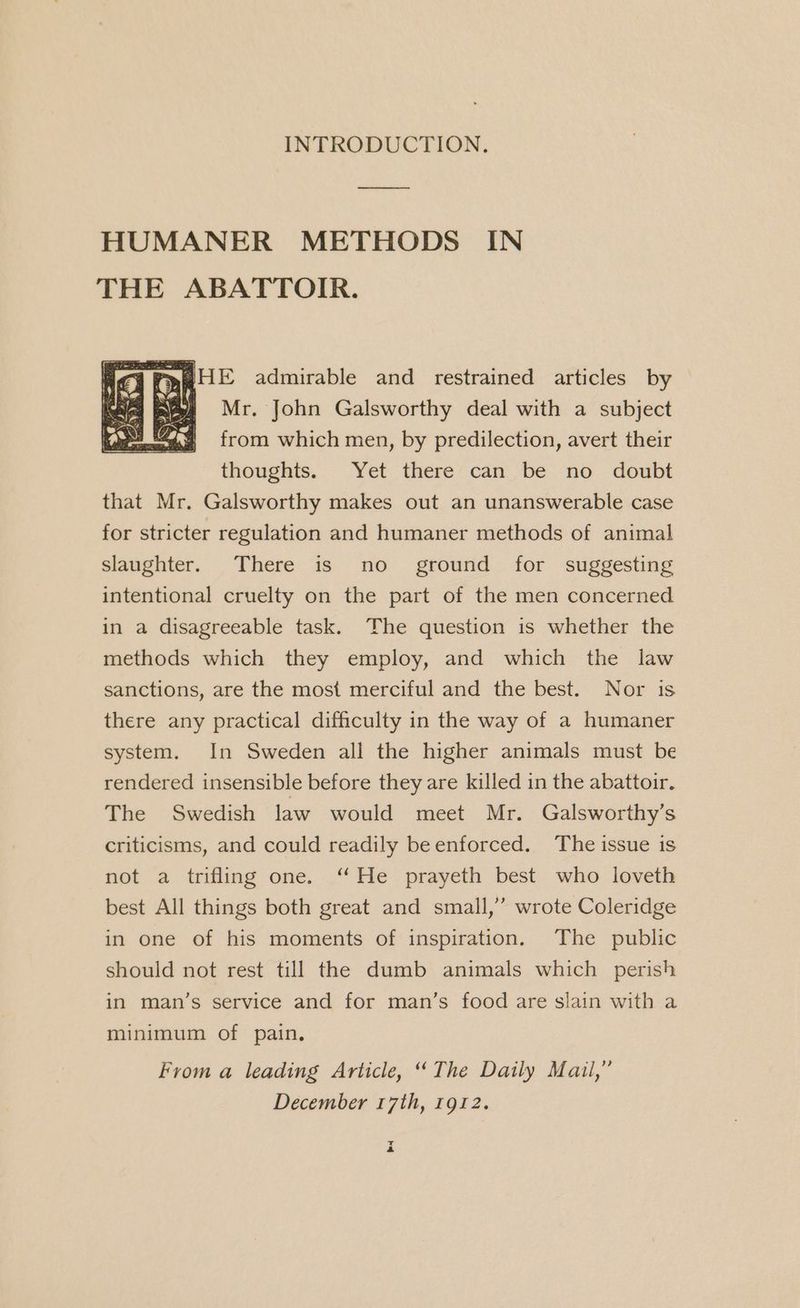 INTRODUCTION. HUMANER METHODS IN THE ABATTOIR. Mr. John Galsworthy deal with a subject from which men, by predilection, avert their thoughts. Yet there can be no doubt that Mr. Galsworthy makes out an unanswerable case for stricter regulation and humaner methods of animal slaughter. There is no_ ground for suggesting intentional cruelty on the part of the men concerned in a disagreeable task. The question is whether the methods which they employ, and which the law sanctions, are the most merciful and the best. Nor is there any practical difficulty in the way of a humaner system. In Sweden all the higher animals must be rendered insensible before they are killed in the abattoir. The Swedish law would meet Mr. Galsworthy’s criticisms, and could readily be enforced. The issue is not a trifling one. ‘ He prayeth best who loveth best All things both great and small,’ wrote Coleridge in one of his moments of inspiration. The public should not rest till the dumb animals which perish in man’s service and for man’s food are slain with a minimum of pain. From a leading Article, ‘The Daily Mail,” December 17th, 1912. EG 4