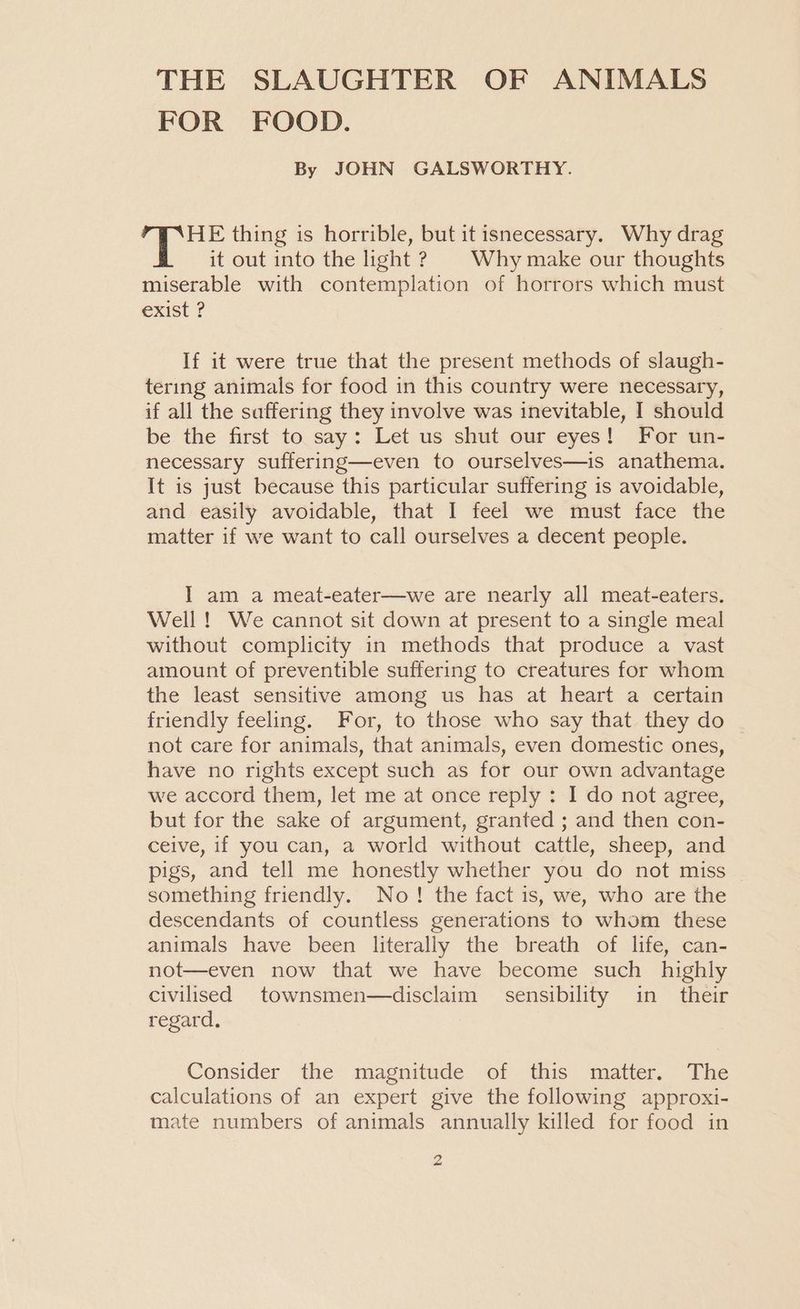 THE SLAUGHTER OF ANIMALS FOR FOOD. By JOHN GALSWORTHY. THE thing is horrible, but it isnecessary. Why drag it out into the light ? Why make our thoughts miserable with contemplation of horrors which must exist ? If it were true that the present methods of slaugh- tering animals for food in this country were necessary, if all the saffering they involve was inevitable, I should be the first to say: Let us shut our eyes! For un- necessary suffering—even to ourselves—is anathema. It is just because this particular suffering is avoidable, and easily avoidable, that I feel we must face the matter if we want to call ourselves a decent people. I am a meat-eater—we are nearly all meat-eaters. Well ! We cannot sit down at present to a single meal without complicity in methods that produce a vast amount of preventible suffering to creatures for whom the least sensitive among us has at heart a certain friendly feeling. For, to those who say that they do not care for animals, that animals, even domestic ones, have no rights except such as for our own advantage we accord them, let me at once reply : I do not agree, but for the sake of argument, granted ; and then con- ceive, if you can, a world without cattle, sheep, and pigs, and tell me honestly whether you do not miss something friendly. No! the fact is, we, who are the descendants of countless generations to whom these animals have been literally the breath of life, can- not—even now that we have become such highly civilised townsmen—disclaim sensibility in their regard. Consider the magnitude -of this matter... The calculations of an expert give the following approxi- mate numbers of animals annually killed for food in