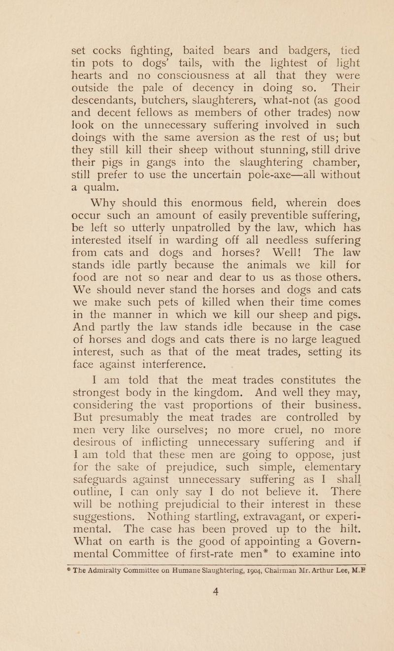 set cocks fighting, baited bears and badgers, tied tin pots to dogs’ tails, with the lightest of light hearts and no consciousness at all that they were outside the pale of decency in doing so. Their descendants, butchers, slaughterers, what-not (as good and decent fellows as members of other trades) now look on the unnecessary suffering involved in such doings with the same aversion as the rest of us; but they still kill their sheep without stunning, still drive their pigs in gangs into the slaughtering chamber, still prefer to use the uncertain pole-axe—all without a qualm. Why should this enormous field, wherein does occur such an amount of easily preventible suffering, be left so utterly unpatrolled by the law, which has interested itself in warding off all needless suffering from cats and dogs and horses? Well! The law stands idle partly because the animals we kill for food are not so near and dear to us as those others. We should never stand the horses and dogs and cats we make such pets of killed when their time comes in the manner in which we kill our sheep and pigs. And partly the law stands idle because in the case of horses and dogs and cats there is no large leagued interest, such as that of the meat trades, setting its face against interference. I am told that the meat trades constitutes the strongest body in the kingdom. And well they may, considering the vast proportions of their business. But presumably the meat trades are controlled by men very like ourselves; no more cruel, no more desirous of inflicting unnecessary suffering and if Iam told that these men are going to oppose, just for the sake of prejudice, such simple, elementary safeguards against unnecessary suffering as I shall outline, I can only say I do not believe it. There will be nothing prejudicial to their interest in these suggestions. Nothing startling, extravagant, or experi- mental. The case has been proved up to the hilt. What on earth is the good of appointing a Govern- mental Committee of first-rate men* to examine into * The Admiralty Committee on Humane Slaughtering, 1904, Chairman Mr. Arthur Lee, M.F