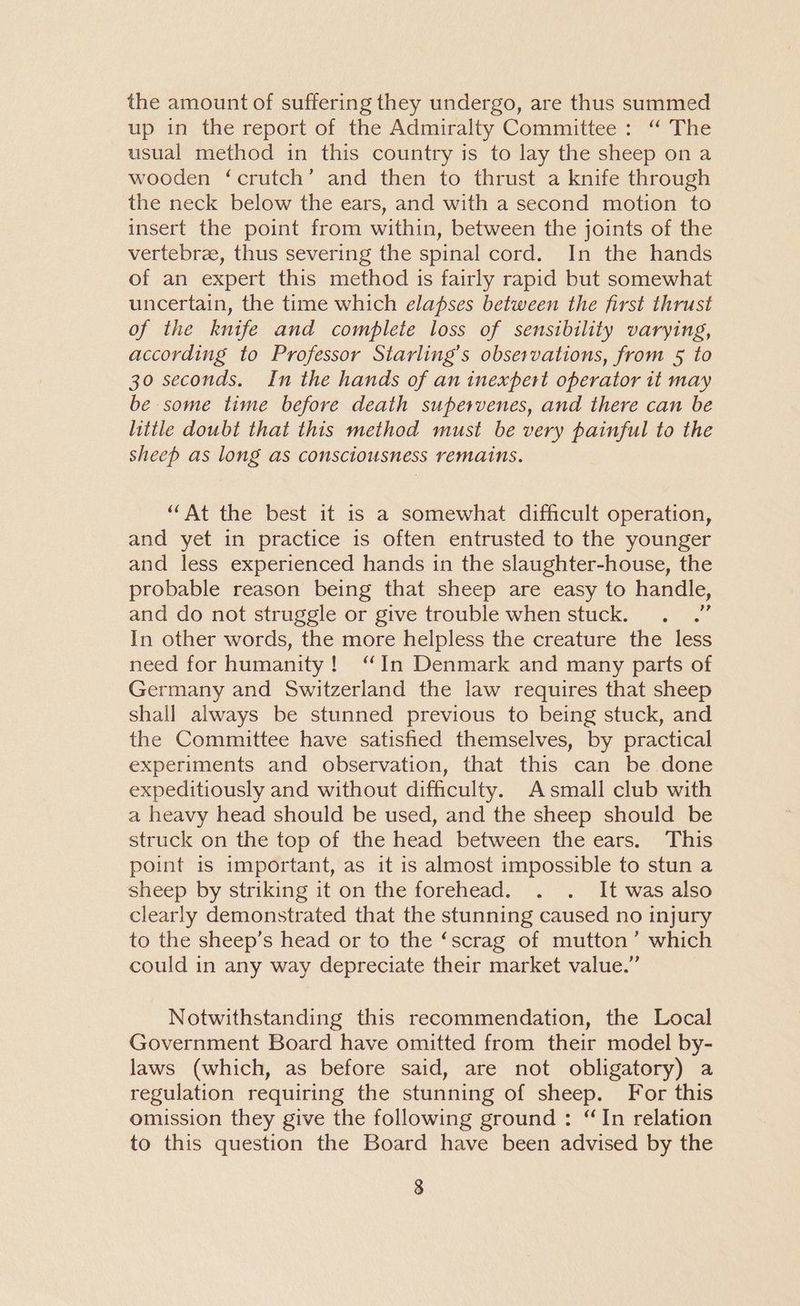 the amount of suffering they undergo, are thus summed up in the report of the Admiralty Committee: “ The usual method in this country is to lay the sheep ona wooden ‘crutch’ and then to thrust a knife through the neck below the ears, and with a second motion to insert the point from within, between the joints of the vertebrae, thus severing the spinal cord. In the hands of an expert this method is fairly rapid but somewhat uncertain, the time which elapses between the first thrust of the knife and complete loss of sensibility varying, according to Professor Starling’s observations, from 5 to 30 seconds. In the hands of an inexpert operator it may be some time before death supervenes, and there can be little doubt that this method must be very painful to the sheep as long as consciousness remains. “At the best it is a somewhat difficult operation, and yet in practice is often entrusted to the younger and less experienced hands in the slaughter-house, the probable reason being that sheep are easy to handle, and do not struggle or give trouble when stuck. “ In other words, the more helpless the creature the less need for humanity! ‘In Denmark and many parts of Germany and Switzerland the law requires that sheep shall always be stunned previous to being stuck, and the Committee have satished themselves, by practical experiments and observation, that this can be done expeditiously and without difficulty. Asmall club with a heavy head should be used, and the sheep should be struck on the top of the head between the ears. This point is important, as it is almost impossible to stun a sheep by striking it on the forehead. . . It was also clearly demonstrated that the stunning caused no injury to the sheep’s head or to the ‘scrag of mutton’ which could in any way depreciate their market value.” Notwithstanding this recommendation, the Local Government Board have omitted from their model by- laws (which, as before said, are not obligatory) a regulation requiring the stunning of sheep. For this omission they give the following ground: “In relation to this question the Board have been advised by the