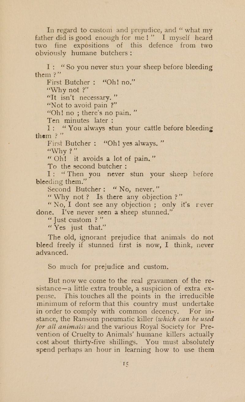 In regard to custom and prejudice, and “ what my father did is good enough for me!” I myself heard two fine expositions of this defence from two obviously humane butchers : I: “So you never stun your sheep before bleeding them ?” First Butcher : “Oh! no.” “Why not ?” “Tt Yen t . necessary...” “Not to avoid pain ?” “Oh! no ; there’s no pain, ” Ten minutes later : 1: “You always stun your cattle before bleeding them ?” | First Butcher: ‘Oh! yes always. ” Why tf. “Oh! it avoids a lot of pain.” To the second butcher : I: ‘*Then you never stun your sheep before bleeding them.” second Butcher: .“ No, never.” “Why not? Is there any objection ?” “No, I dont see any objection ; only it’s rever done. I’ve never seen a sheep stunned.” “Just custom ? ” “ Yes -qust that.” The old, ignorant prejudice that animals do not bleed freely if stunned first is now, I think, never advanced. So much for prejudice and custom. But now we come to the real gravamen of the re- sistance—a little extra trouble, a suspicion of extra ex- pense. This touches all the points in the irreducible minimum of reform that this country must undertake in order to comply with common decency. For in- stance, the Ransom pneumatic killer (which can be used jor all animals) and the various Royal Society for Pre- vention of Cruelty to Animals’ humane killers actually cost about thirty-five shillings. You must absolutely spend perhaps an hour in learning how to use them I Cm