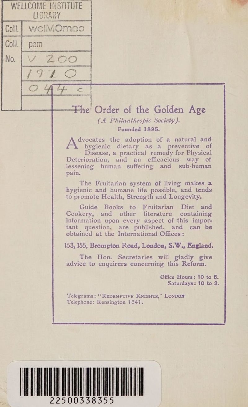 MOmMoa Fi HI ATR 4 —Fhe' Order of the Golden Age (4 Philanthropic Society). Founded 1895. JAN ates the adoption of a natural and hygienic dietary as a_ preventive of Disease, a practical remedy for Physical Deterioration, and an efficacious way of lessening human suffering and sub-human pain. The Fruitarian system of living makes a hygienic and humane life possible, and tends to promote Health, Strength and Longevity. Guide Books to Fruitarian Diet and Cookery, and other literature containing information upon every aspect of this impor- tant question, are published, and can be obtained at the International Offices: 153, 155, Brompton Road, London, S.W., England. The Hon. Secretaries will gladly give advice to enquirers concerning this Reform.