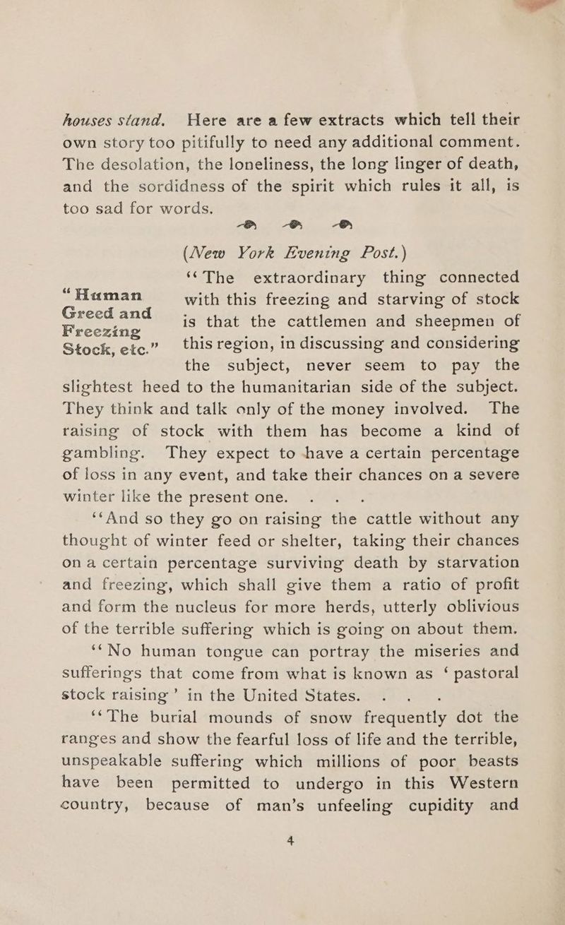 houses stand. Here are a few extracts which tell their own story too pitifully to need any additional comment. The desolation, the loneliness, the long linger of death, and the sordidness of the spirit which rules it all, is too sad for words. aS Be # (New York Evening Post.) ‘‘The extraordinary thing connected ean with this freezing and starving of stock ietestae is that the cattlkemen and sheepmen of Stock, etc.” this region, in discussing and considering the subject, never seem to pay the slightest heed to the humanitarian side of the subject. They think and talk only of the money involved. The raising of stock with them has become a kind of gambling. They expect to have a certain percentage of loss in any event, and take their chances on a severe winter like the present one. : ‘And so they go on raising the cattle without any thought of winter feed or shelter, taking their chances ona certain percentage surviving death by starvation and freezing, which shall give them a ratio of profit and form the nucleus for more herds, utterly oblivious of the terrible suffering which is going on about them. ‘*No human tongue can portray the miseries and sufferings Bee come from what is known as ‘ pastoral stock raising’ in the United States. ‘The burial mounds of snow Fig Neat dot the ranges and show the fearful loss of life and the terrible, unspeakable suffering which millions of poor beasts have been permitted to undergo in this Western country, because of man’s unfeeling cupidity and